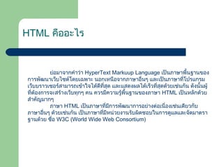 HTML คืออะไร
ย่อมาจากคำาว่า HyperText Markuup Language เป็นภาษาพื้นฐานของ
การพัฒนาเว็บไซต์โดยเฉพาะ นอกเหนือจากภาษาอื่นๆ และเป็นภาษาที่โปรแกรม
เว็บบราวเซอร์สามารถเข้าใจได้ดีที่สุด และแสดงผลได้เร็วที่สุดด้วยเช่นกัน ดังนั้นผู้
ที่ต้องการจะสร้างเว็บทุกๆ คน ควรมีความรู้พื้นฐานของภาษา HTML เป็นหลักด้วย
สำาคัญมากๆ
ภาษา HTML เป็นภาษาที่มีการพัฒนาการอย่างต่อเนื่องเช่นเดียวกับ
ภาษาอื่นๆ ด้วยเช่นกัน เป็นภาษาที่มีหน่วยงานรับผิดชอบในการดูแลและจัดมาตรา
ฐานด้วย ชื่อ W3C (World Wide Web Consortium)
 