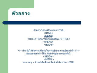 ตัวอย่างโครงสร้างภาษา HTML
<HTML>
<HEAD>
<TITLE> โปรแกรมแรกของดิฉัน </TITLE>
</HEAD>
<BODY>
<!-- สำาหรับใส่ข้อความที่ช่วยในการอธิบาย การเขียนคำาสั่ง //-->
Sawasdee ค่ะ นี่คือ Web Page แรกของดิฉัน
</BODY>
</HTML>
หมายเหตุ :- ตัวหนังสือสีแดง คือคำาสั่งในภาษา HTML
ตัวอย่าง
ตัวอย่าง
 