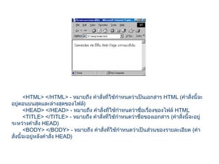 <HTML> </HTML> - หมายถึง คำาสั่งที่ใช้กำาหนดว่าเป็นเอกสาร HTML (คำาสั่งนี้จะ
อยู่ตอนบนสุดและล่างสุดของไฟล์)
<HEAD> </HEAD> - หมายถึง คำาสั่งที่ใช้กำาหนดว่าชื่อเรื่องของไฟล์ HTML
<TITLE> </TITLE> - หมายถึง คำาสั่งที่ใช้กำาหนดว่าชื่อของเอกสาร (คำาสั่งนี้จะอยู่
ระหว่างคำาสั่ง HEAD)
<BODY> </BODY> - หมายถึง คำาสั่งที่ใช้กำาหนดว่าเป็นส่วนของรายละเอียด (คำา
สั่งนี้จะอยู่หลังคำาสั่ง HEAD)
 