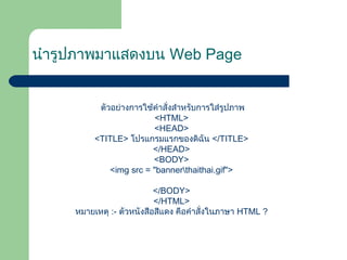 นำำรูปภำพมำแสดงบน Web Page
ตัวอย่ำงกำรใช้คำำสั่งสำำหรับกำรใส่รูปภำพ
<HTML>
<HEAD>
<TITLE> โปรแกรมแรกของดิฉัน </TITLE>
</HEAD>
<BODY>
<img src = "bannerthaithai.gif">
</BODY>
</HTML>
หมำยเหตุ :- ตัวหนังสือสีแดง คือคำำสั่งในภำษำ HTML ?
 