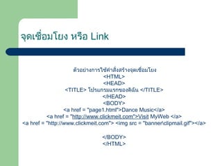 จุดเชื่อมโยง หรือ Link
ตัวอย่ำงกำรใช้คำำสั่งสร้ำงจุดเชื่อมโยง
<HTML>
<HEAD>
<TITLE> โปรแกรมแรกของดิฉัน </TITLE>
</HEAD>
<BODY>
<a href = "page1.html">Dance Music</a>
<a href = "http://www.clickmeit.com">Visit MyWeb </a>
<a href = "http://www.clickmeit.com"> <img src = "bannerclipmail.gif"></a>
</BODY>
</HTML>
 