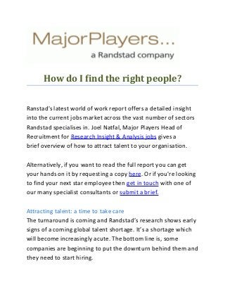 How do I find the right people?
Ranstad's latest world of work report offers a detailed insight
into the current jobs market across the vast number of sectors
Randstad specialises in. Joel Natfal, Major Players Head of
Recruitment for Research Insight & Analysis jobs gives a
brief overview of how to attract talent to your organisation.
Alternatively, if you want to read the full report you can get
your hands on it by requesting a copy here. Or if you're looking
to find your next star employee then get in touch with one of
our many specialist consultants or submit a brief.
Attracting talent: a time to take care
The turnaround is coming and Randstad’s research shows early
signs of a coming global talent shortage. It’s a shortage which
will become increasingly acute. The bottom line is, some
companies are beginning to put the downturn behind them and
they need to start hiring.
 