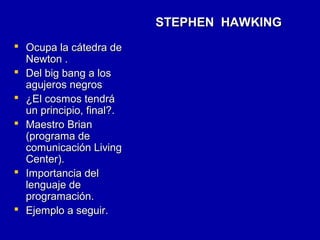 STEPHEN HAWKINGSTEPHEN HAWKING
 Ocupa la cátedra deOcupa la cátedra de
Newton .Newton .
 Del big bang a losDel big bang a los
agujeros negrosagujeros negros
 ¿El cosmos tendrá¿El cosmos tendrá
un principio, final?.un principio, final?.
 Maestro BrianMaestro Brian
(programa de(programa de
comunicación Livingcomunicación Living
Center).Center).
 Importancia delImportancia del
lenguaje delenguaje de
programación.programación.
 Ejemplo a seguir.Ejemplo a seguir.
 