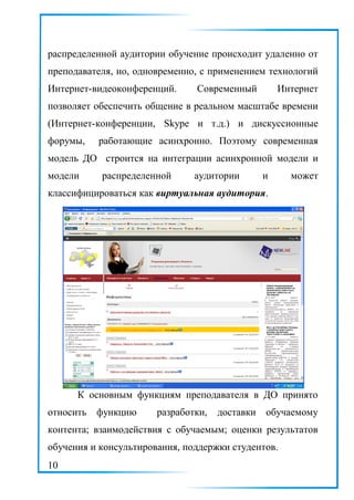 распределенной аудитории обучение происходит удаленно от
преподавателя, но, одновременно, с применением технологий
Интернет-видеоконференций. Современный Интернет
позволяет обеспечить общение в реальном масштабе времени
(Интернет-конференции, Skype и т.д.) и дискуссионные
форумы, работающие асинхронно. Поэтому современная
модель ДО строится на интеграции асинхронной модели и
модели распределенной аудитории и может
классифицироваться как виртуальная аудитория.
К основным функциям преподавателя в ДО принято
относить функцию разработки, доставки обучаемому
контента; взаимодействия с обучаемым; оценки результатов
обучения и консультирования, поддержки студентов.
10
 