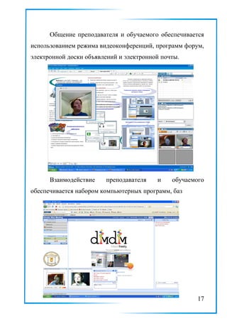 Общение преподавателя и обучаемого обеспечивается
использованием режима видеоконференций, программ форум,
электронной доски объявлений и электронной почты.
Взаимодействие преподавателя и обучаемого
обеспечивается набором компьютерных программ, баз
17
 