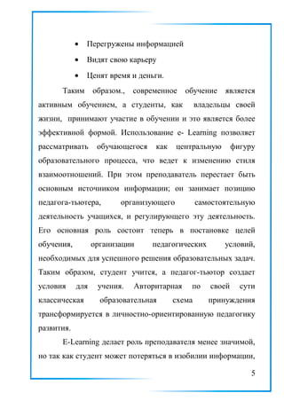 • Перегружены информацией
• Видят свою карьеру
• Ценят время и деньги.
Таким образом., современное обучение является
активным обучением, а студенты, как владельцы своей
жизни, принимают участие в обучении и это является более
эффективной формой. Использование e- Learning позволяет
рассматривать обучающегося как центральную фигуру
образовательного процесса, что ведет к изменению стиля
взаимоотношений. При этом преподаватель перестает быть
основным источником информации; он занимает позицию
педагога-тьютера, организующего самостоятельную
деятельность учащихся, и регулирующего эту деятельность.
Его основная роль состоит теперь в постановке целей
обучения, организации педагогических условий,
необходимых для успешного решения образовательных задач.
Таким образом, студент учится, а педагог-тьютор создает
условия для учения. Авторитарная по своей сути
классическая образовательная схема принуждения
трансформируется в личностно-ориентированную педагогику
развития.
Е-Learning делает роль преподавателя менее значимой,
но так как студент может потеряться в изобилии информации,
5
 