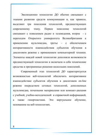 Эволюционно технологии ДО обычно связывают с
этапами развития средств коммуникации и, как правило,
выделяют три поколения технологий, предшествующих
современному этапу. Первое поколение технологий
связывают с появлением радио и телевидения, второе - с
переходом Открытого университета Великобритании к
применению мультимедиа, третье – с обеспечением
интерактивности взаимодействия субъектов обучения в
диалоговом режиме с применением компьютерной техники.
Элементы каждой новой технологии дополняли возможности
предшествующей технологии и включали в себя технические
средства и программные решения нескольких поколений.
Современный этап технологий ДО характеризуется
возможностью веб-технологий обеспечить интерактивное
взаимодействие субъектов обучения в диалоговом on-line
режиме посредством сетевых технологий, дополненных
мультимедиа, печатными материалами или компакт-дисками
с учебной, учебно-методической и справочной информацией,
а также гипертекстами. Это виртуальное обучение,
основанное на веб-технологиях.
8
 