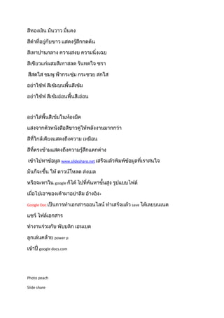 สีทองเงิน มันวาว มั่นคง
สีดำาที่อยู่กับขาว แสดงรู้สึกกดดัน
สีเทาปานกลาง ความสงบ ความนิ่งเฉย
สีเขียวแก่ผสมสีเทาสลด รันทดใจ ชรา
สีสดใส ชมพู ฟ้ากระชุ่ม กระชวย สกใส
อย่าใช้ฟ สีเข้มบนพื้นสีเข้ม
อย่าใช้ฟ สีเข้มอ่อนพื้นสีเอ่อน
อย่าใส่พื้นสีเข้มในห้องมืด
แสงจากตัวหนังสือสีขาวดูให้พลังงานมากกว่า
สีที่ใกล้เคียงแสดงถึงความ เหมือน
สีที่ตรงข้ามแสดงถึงความรู้สึกแตกต่าง
เข้าไปหาข้อมูล www.slideshare.net เสร็จแล้วพิมพ์ข้อมูลที่เราสนใจ
มันก็จะขึ้น ให้ ดาวน์โหลด ส่งเมล
หรือจะหาใน google ก็ได้ ไปที่ค้นหาขั้นสูง รูปแบบไฟล์
เมื่อไปเอาของเค้ามาอย่าลืม อ้างอิง+
Google Doc เป็นการทำาเอกสารออนไลน์ ทำาเสร้จแล้ว save ได้เลยบนเนต
แชร์ ไฟล์เอกสาร
ทำางานร่วมกับ พับบลิก เอนเบด
ลูกเล่นคล้าย power p
เข้าปี่ google docs.com
Photo peach
Slide share
 