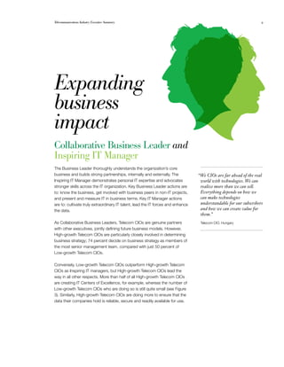 Telecommunications Industry Executive Summary                                                                       9




Expanding
business
impact
Collaborative Business Leader and
Inspiring IT Manager
The Business Leader thoroughly understands the organization’s core
business and builds strong partnerships, internally and externally. The           “We CIOs are far ahead of the real
Inspiring IT Manager demonstrates personal IT expertise and advocates              world with technologies. We can
stronger skills across the IT organization. Key Business Leader actions are        realize more than we can sell.
to: know the business, get involved with business peers in non-IT projects,        Everything depends on how we
and present and measure IT in business terms. Key IT Manager actions               can make technologies
are to: cultivate truly extraordinary IT talent, lead the IT forces and enhance    understandable for our subscribers
the data.                                                                          and how we can create value for
                                                                                   them.”
As Collaborative Business Leaders, Telecom CIOs are genuine partners               Telecom CIO, Hungary
with other executives, jointly defining future business models. However,
High-growth Telecom CIOs are particularly closely involved in determining
business strategy; 74 percent decide on business strategy as members of
the most senior management team, compared with just 50 percent of
Low-growth Telecom CIOs.

Conversely, Low-growth Telecom CIOs outperform High-growth Telecom
CIOs as Inspiring IT managers, but High-growth Telecom CIOs lead the
way in all other respects. More than half of all High-growth Telecom CIOs
are creating IT Centers of Excellence, for example, whereas the number of
Low-growth Telecom CIOs who are doing so is still quite small (see Figure
3). Similarly, High-growth Telecom CIOs are doing more to ensure that the
data their companies hold is reliable, secure and readily available for use.
 