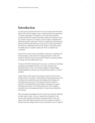 Telecommunications Industry Executive Summary                                     1




Introduction
In a fast-moving business environment, how can today’s Chief Information
Officer (CIO) make the biggest impact on behalf of the entire organization?
To answer that question, we listened to over 2,500 CIOs worldwide,
including 80 CIOs from telecommunications (Telecom) companies, living in
37 countries. As part of our research, we also sought to understand the
differences between responses of CIOs from organizations with high profit
before tax (PBT) growth (referred to in this report as “High-growth CIOs”)
and CIOs from organizations with low PBT growth (“Low-growth CIOs”).
For details about our research, please see “How our research was
conducted.”

These one-hour, face-to-face conversations, along with our statistical and
financial analyses, made clearer the changing demands on CIOs. Not
content to be known only as consummate IT experts or perpetual seekers
of savings, CIOs are redefining their role.

The voice of the CIO is being heard in new ways – as CIOs are increasingly
recognized as full-fledged members of the senior executive team.
Successful CIOs are much more actively engaged in setting strategy,
enabling flexibility and change, and solving business problems, not just IT
problems.

Today’s Telecom CIOs spend an impressive 54 percent of their time on
activities that spur innovation. These activities include generating buy-in for
innovative plans, implementing new technologies and managing non-
technology business issues. The remaining 46 percent is spent on
essential, more traditional CIO tasks related to managing the ongoing
technology environment. This includes reducing IT costs, mitigating
enterprise risks and leveraging automation to reduce costs elsewhere in
the business.

CIOs universally acknowledge that some of their most important objectives
too often seem to clash: How can I support the introduction of new
services while avoiding the disruption of existing services? How can I
reduce costs while improving services? How can I balance the need to
influence business strategy with the need to provide top-notch IT support?
 