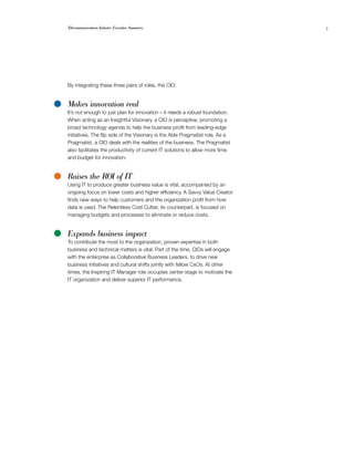 Telecommunications Industry Executive Summary                                   3




By integrating these three pairs of roles, the CIO:


Makes innovation real
It’s not enough to just plan for innovation – it needs a robust foundation.
When acting as an Insightful Visionary, a CIO is perceptive, promoting a
broad technology agenda to help the business profit from leading-edge
initiatives. The flip side of the Visionary is the Able Pragmatist role. As a
Pragmatist, a CIO deals with the realities of the business. The Pragmatist
also facilitates the productivity of current IT solutions to allow more time
and budget for innovation.


Raises the ROI of IT
Using IT to produce greater business value is vital, accompanied by an
ongoing focus on lower costs and higher efficiency. A Savvy Value Creator
finds new ways to help customers and the organization profit from how
data is used. The Relentless Cost Cutter, its counterpart, is focused on
managing budgets and processes to eliminate or reduce costs.


Expands business impact
To contribute the most to the organization, proven expertise in both
business and technical matters is vital. Part of the time, CIOs will engage
with the enterprise as Collaborative Business Leaders, to drive new
business initiatives and cultural shifts jointly with fellow CxOs. At other
times, the Inspiring IT Manager role occupies center stage to motivate the
IT organization and deliver superior IT performance.
 