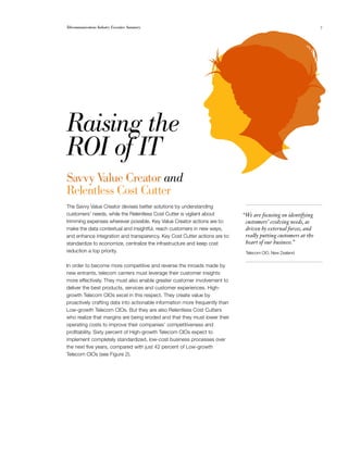 Telecommunications Industry Executive Summary                                                                   7




Raising the 

ROI of IT

Savvy Value Creator and
Relentless Cost Cutter
The Savvy Value Creator devises better solutions by understanding
customers’ needs, while the Relentless Cost Cutter is vigilant about         “We are focusing on identifying
trimming expenses wherever possible. Key Value Creator actions are to:        customers’ evolving needs, as
make the data contextual and insightful, reach customers in new ways,         driven by external forces, and
and enhance integration and transparency. Key Cost Cutter actions are to:     really putting customers at the
standardize to economize, centralize the infrastructure and keep cost         heart of our business.”
reduction a top priority.                                                     Telecom CIO, New Zealand


In order to become more competitive and reverse the inroads made by
new entrants, telecom carriers must leverage their customer insights
more effectively. They must also enable greater customer involvement to
deliver the best products, services and customer experiences. High-
growth Telecom CIOs excel in this respect. They create value by
proactively crafting data into actionable information more frequently than
Low-growth Telecom CIOs. But they are also Relentless Cost Cutters
who realize that margins are being eroded and that they must lower their
operating costs to improve their companies’ competitiveness and
profitability. Sixty percent of High-growth Telecom CIOs expect to
implement completely standardized, low-cost business processes over
the next five years, compared with just 42 percent of Low-growth
Telecom CIOs (see Figure 2).
 