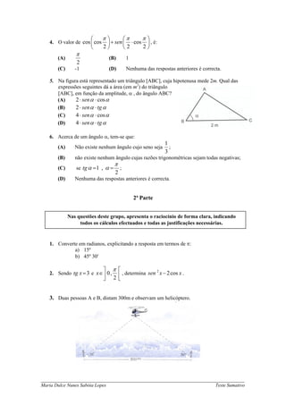 ⎛     π⎞       ⎛π     π⎞
   4. O valor de cos ⎜ cos    ⎟ + sen ⎜ ⋅ cos ⎟ , é:
                       ⎝     2⎠       ⎝2     2⎠
                π
       (A)                       (B)        1
                 2
       (C)      -1               (D)        Nenhuma das respostas anteriores é correcta.

   5. Na figura está representado um triângulo [ABC], cuja hipotenusa mede 2m. Qual das
      expressões seguintes dá a área (em m2) do triângulo
      [ABC], em função da amplitude, α , do ângulo ABC?
      (A)     2 ⋅ sen α ⋅ cos α
      (B)     2 ⋅ sen α ⋅ tg α
      (C)     4 ⋅ sen α ⋅ cos α
      (D)     4 ⋅ sen α ⋅ tg α

   6. Acerca de um ângulo α, tem-se que:
                                                             1
       (A)      Não existe nenhum ângulo cujo seno seja        ;
                                                             3
       (B)      não existe nenhum ângulo cujas razões trigonométricas sejam todas negativas;
                                    π
       (C)      se tg α = 1 , α =       ;
                                    2
       (D)      Nenhuma das respostas anteriores é correcta.


                                                2ª Parte


             Nas questões deste grupo, apresenta o raciocínio de forma clara, indicando
                  todos os cálculos efectuados e todas as justificações necessárias.


   1. Converte em radianos, explicitando a resposta em termos de π:
             a) 15º
             b) 45º 30′

                             ⎤    π ⎡
   2. Sendo tg x = 3 e x ∈ ⎥ 0, ⎢ , determina sen 2 x − 2 cos x .
                           ⎦ 2⎣


   3. Duas pessoas A e B, distam 300m e observam um helicóptero.




_____________________________________________________________________________
Maria Dulce Nunes Sabóia Lopes                                                       Teste Sumativo
 