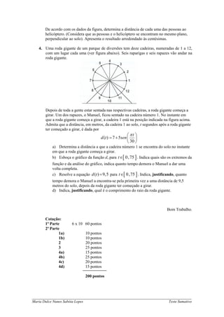De acordo com os dados da figura, determina a distância de cada uma das pessoas ao
       helicóptero. (Considera que as pessoas e o helicóptero se encontram no mesmo plano,
       perpendicular ao solo). Apresenta o resultado arredondado às centésimas.

   4. Uma roda gigante de um parque de diversões tem doze cadeiras, numeradas de 1 a 12,
      com um lugar cada uma (ver figura abaixo). Seis raparigas e seis rapazes vão andar na
      roda gigante.




       Depois de toda a gente estar sentada nas respectivas cadeiras, a roda gigante começa a
       girar. Um dos rapazes, o Manuel, ficou sentado na cadeira número 1. No instante em
       que a roda gigante começa a girar, a cadeira 1 está na posição indicada na figura acima.
       Admita que a distância, em metros, da cadeira 1 ao solo, t segundos após a roda gigante
       ter começado a girar, é dada por
                                                           ⎛ πt ⎞
                                         d (t ) = 7 + 5sen ⎜ ⎟
                                                           ⎝ 30 ⎠
           a) Determina a distância a que a cadeira número 1 se encontra do solo no instante
           em que a roda gigante começa a girar.
           b) Esboça o gráfico da função d, para t∈[ 0, 75 ] . Indica quais são os extremos da
           função e da análise do gráfico, indica quanto tempo demora o Manuel a dar uma
           volta completa.
           c) Resolve a equação d (t ) = 9,5 para t∈[ 0, 75 ] . Indica, justificando, quanto
           tempo demora o Manuel a encontra-se pela primeira vez a uma distância de 9,5
           metros do solo, depois da roda gigante ter começado a girar.
           d) Indica, justificando, qual é o comprimento do raio da roda gigante.



                                                                                Bom Trabalho.

       Cotação:
       1ª Parte        6 x 10 60 pontos
       2ª Parte
               1a)               10 pontos
               1b)               10 pontos
               2                 20 pontos
               3                 25 pontos
               4a)               15 pontos
               4b)               25 pontos
               4c)               20 pontos
               4d)               15 pontos

                                 200 pontos




_____________________________________________________________________________
Maria Dulce Nunes Sabóia Lopes                                                   Teste Sumativo
 
