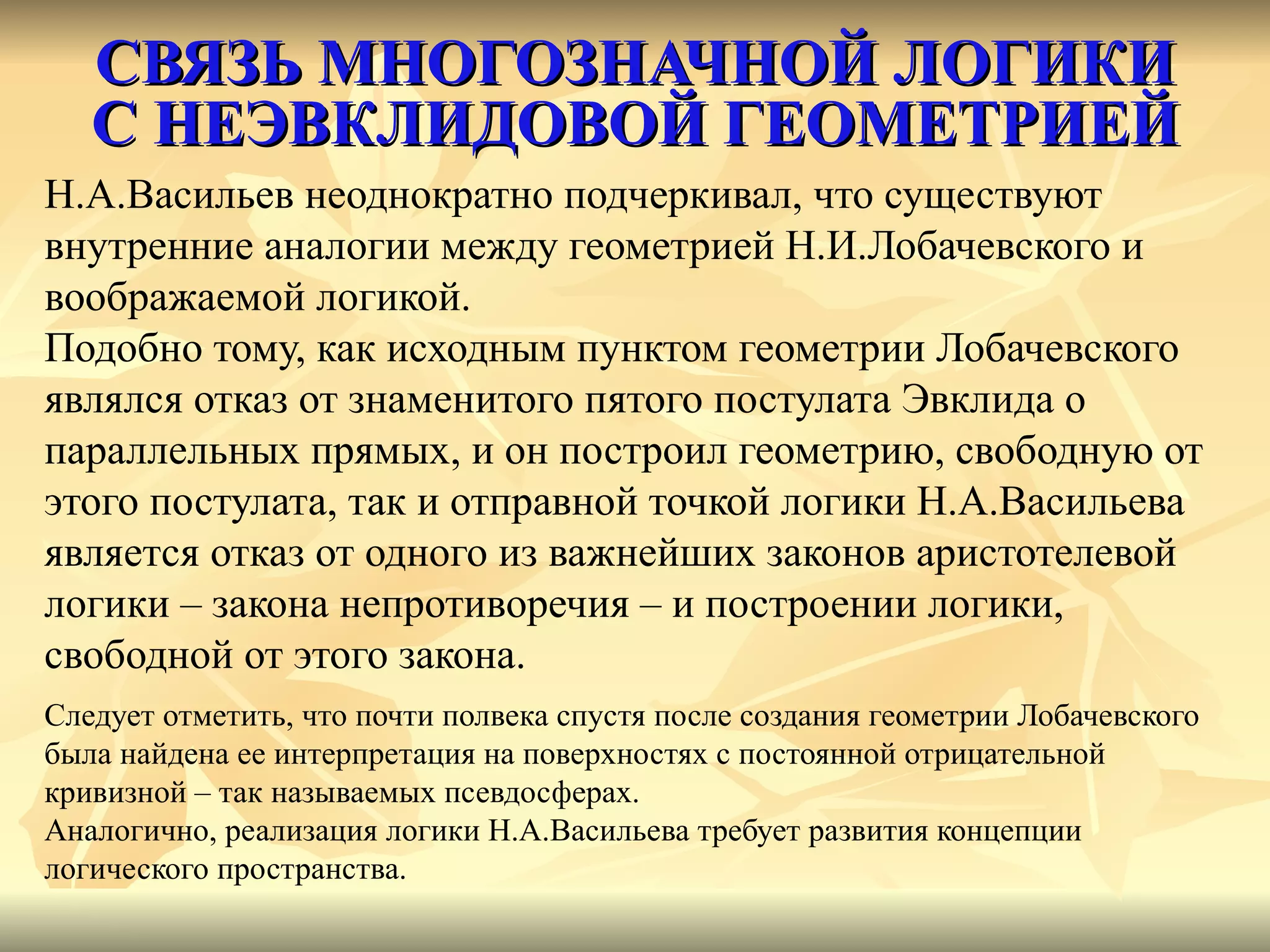 СВЯЗЬ МНОГОЗНАЧНОЙ ЛОГИКИ С НЕЭВКЛИДОВОЙ ГЕОМЕТРИЕЙ Н.А.Васильев неоднократно подчеркивал, что существуют  внутренние аналогии между геометрией Н.И.Лобачевского и  воображаемой логикой.  Подобно тому, как исходным пунктом геометрии Лобачевского  являлся отказ от знаменитого пятого постулата Эвклида о  параллельных прямых, и он построил геометрию, свободную от  этого постулата, так и отправной точкой логики Н.А.Васильева  является отказ от одного из важнейших законов аристотелевой  логики – закона непротиворечия – и построении логики,  свободной от этого закона. Следует отметить, что почти полвека спустя после создания геометрии Лобачевского  была найдена ее интерпретация на поверхностях с постоянной отрицательной  кривизной – так называемых псевдосферах. Аналогично, реализация логики Н.А.Васильева требует развития концепции  логического пространства. 