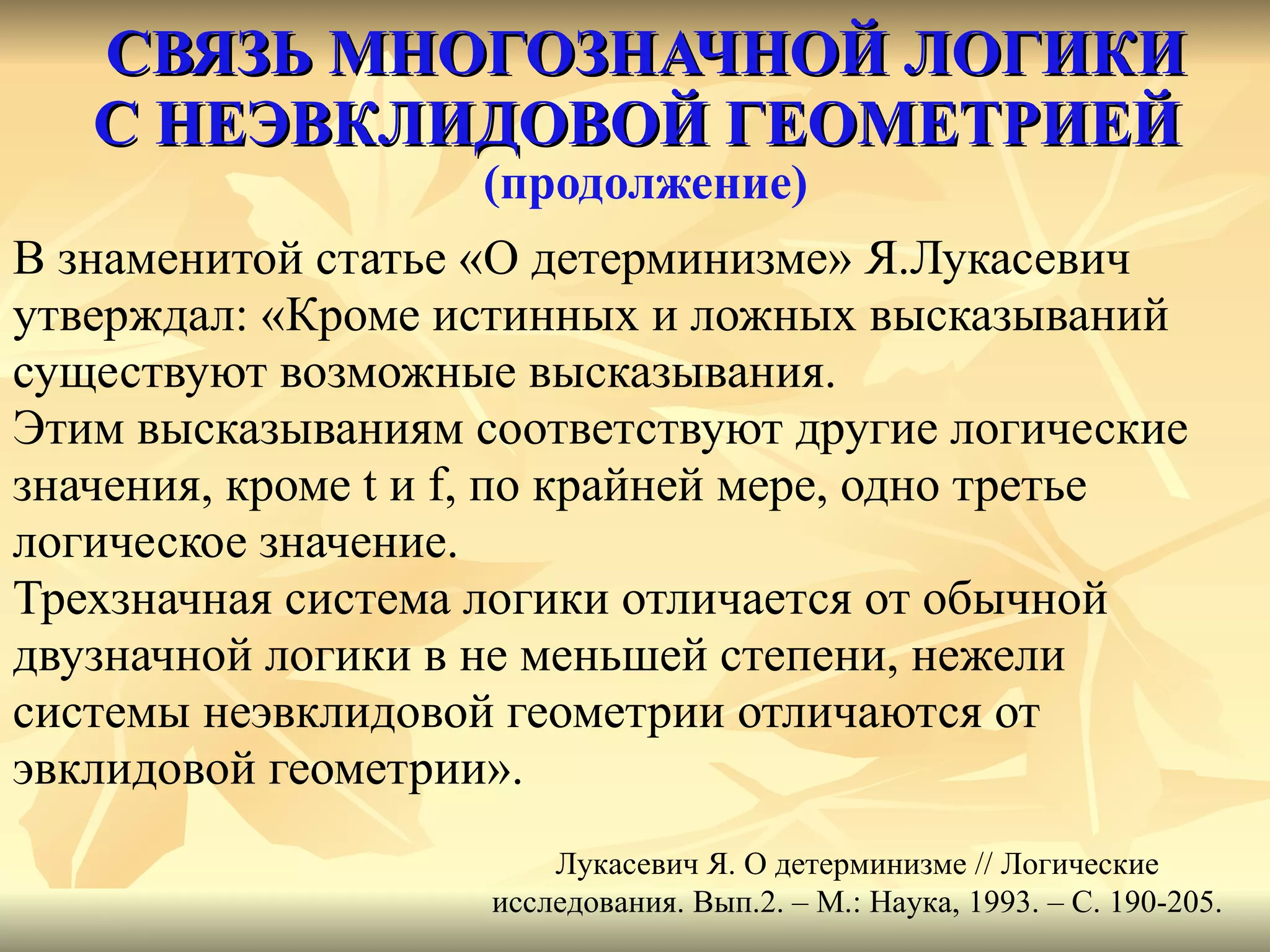 СВЯЗЬ МНОГОЗНАЧНОЙ ЛОГИКИ С НЕЭВКЛИДОВОЙ ГЕОМЕТРИЕЙ   (продолжение) В знаменитой статье «О детерминизме» Я.Лукасевич  утверждал: «Кроме истинных и ложных высказываний  существуют возможные высказывания.  Этим высказываниям соответствуют другие логические  значения, кроме  t  и  f , по крайней мере, одно третье  логическое значение.  Трехзначная система логики отличается от обычной  двузначной логики в не меньшей степени, нежели  системы неэвклидовой геометрии отличаются от  эвклидовой геометрии».  Лукасевич Я. О детерминизме // Логические исследования. Вып.2. – М.: Наука, 1993. – С. 190-205. 