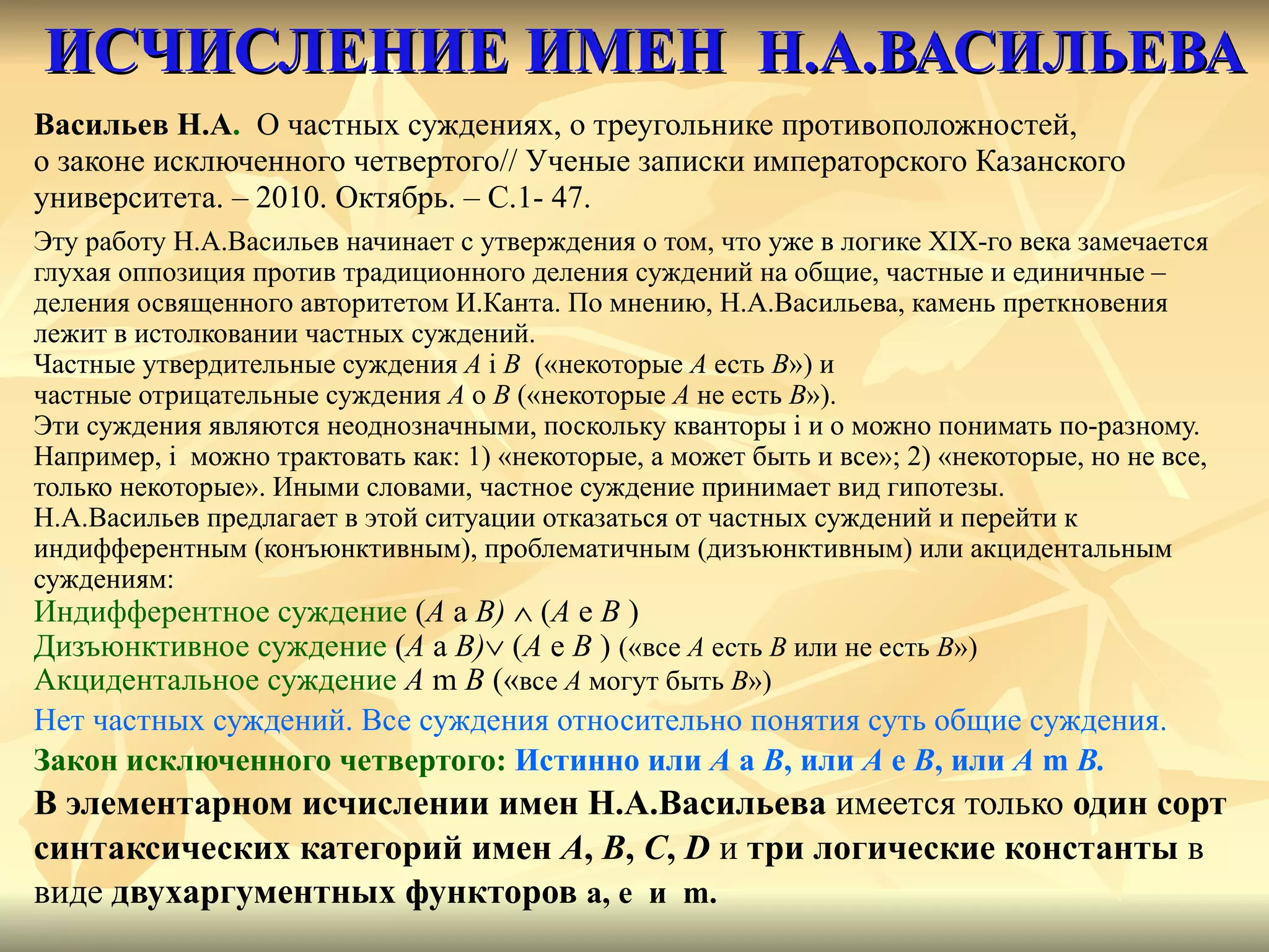 ИСЧИСЛЕНИЕ ИМЕН  Н.А.ВАСИЛЬЕВА Васильев Н.А .   О частных суждениях, о треугольнике противоположностей, о законе исключенного четвертого// Ученые записки императорского Казанского  университета. – 2010. Октябрь. – С.1- 47. Эту работу Н.А.Васильев начинает с утверждения о том, что уже в логике  XIX -го века замечается глухая оппозиция против традиционного деления суждений на общие, частные и единичные –  деления освященного авторитетом И.Канта. По мнению, Н.А.Васильева, камень преткновения  лежит в истолковании частных суждений. Частные утвердительные суждения  A  i  B  («некоторые  A  есть  B ») и  частные отрицательные суждения  A   о   B  («некоторые  A  не есть  B »). Эти суждения являются неоднозначными, поскольку кванторы  i  и о можно понимать по-разному. Например,  i  можно трактовать как: 1) «некоторые, а может быть и все»; 2) «некоторые, но не все,  только некоторые».   Иными словами, частное суждение принимает вид гипотезы. Н.А.Васильев предлагает в этой ситуации отказаться от частных суждений и перейти к  индифферентным (конъюнктивным), проблематичным (дизъюнктивным) или акцидентальным  суждениям : Индифферентное суждение   ( A  a  B)      ( A  e  B  )  Дизъюнктивное суждение   ( A  a  B)    ( A  e  B  )  («все  A  есть  B   или не есть   B »)   Акцидентальное суждение   A  m  B  ( « все  A  могут быть  B ») Нет частных суждений. Все суждения относительно понятия суть общие суждения. Закон исключенного четвертого:  Истинно или  A  a  B ,   или  A  e  B , или  A  m  B . В элементарном исчислении имен Н.А.Васильева  имеется только  один сорт  синтаксических категорий имен   A ,  B ,  C ,  D   и  три логические константы  в  виде  двухаргументных функторов  a, e  и  m. 