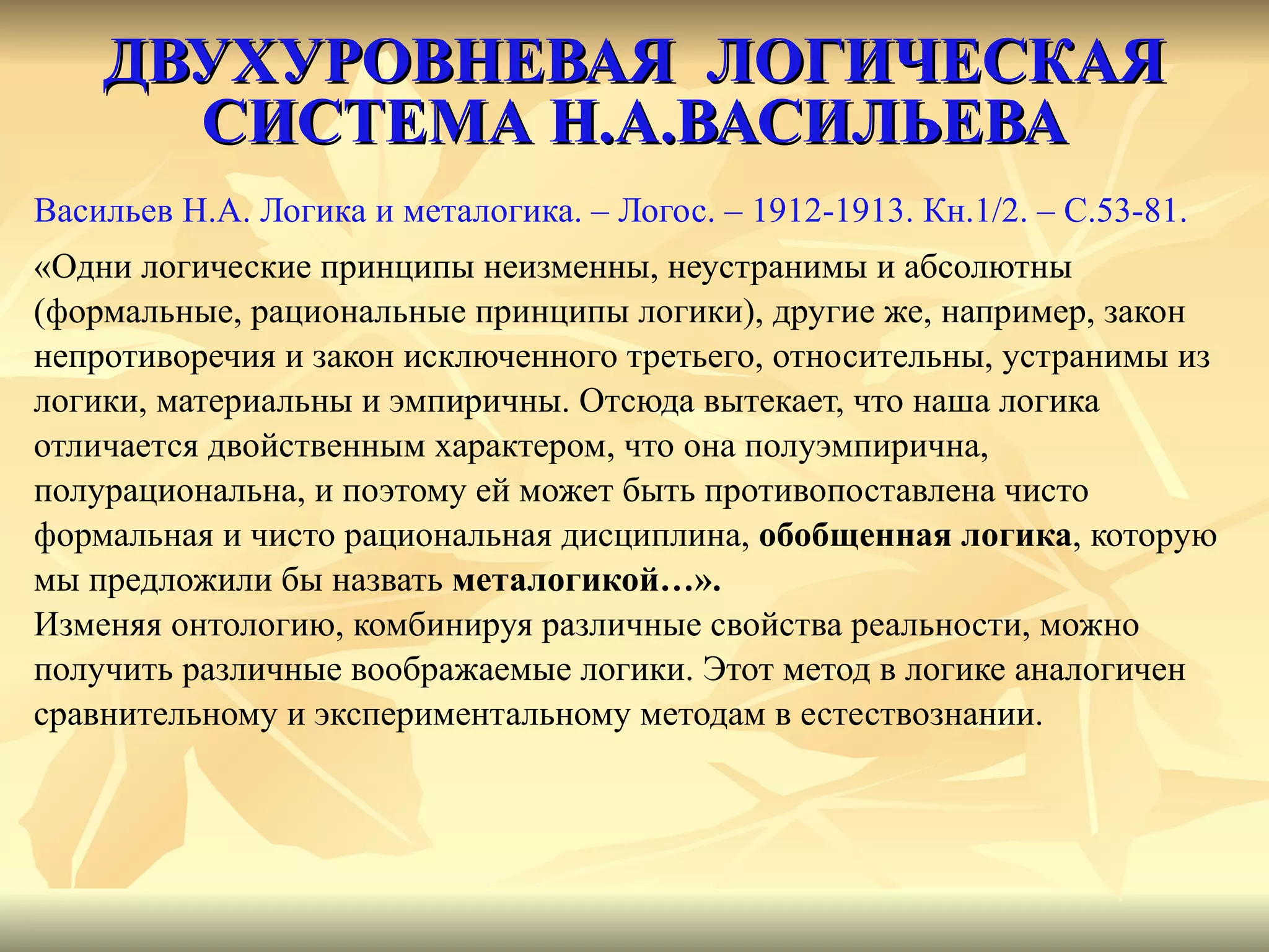ДВУХУРОВНЕВАЯ  ЛОГИЧЕСКАЯ СИСТЕМА Н.А.ВАСИЛЬЕВА Васильев Н.А. Логика и металогика. – Логос. – 1912-1913. Кн.1/2. –  C .53-81. «Одни логические принципы неизменны, неустранимы и абсолютны (формальные, рациональные принципы логики), другие же, например, закон  непротиворечия и закон исключенного третьего, относительны, устранимы из  логики, материальны и эмпиричны. Отсюда вытекает, что наша логика  отличается двойственным характером, что она полуэмпирична,  полурациональна, и поэтому ей может быть противопоставлена чисто  формальная и чисто рациональная дисциплина,  обобщенная логика , которую  мы предложили бы назвать  металогикой…». Изменяя онтологию, комбинируя различные свойства реальности, можно  получить различные воображаемые логики. Этот метод в логике аналогичен  сравнительному и экспериментальному методам в естествознании. 