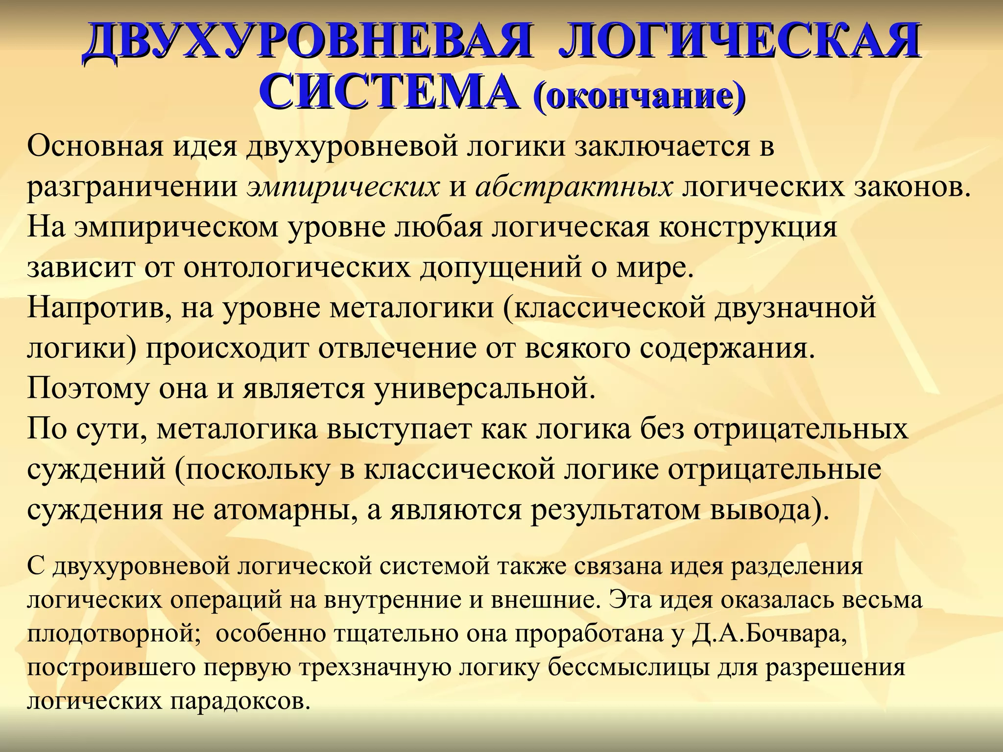 ДВУХУРОВНЕВАЯ  ЛОГИЧЕСКАЯ СИСТЕМА  (окончание) Основная идея двухуровневой логики заключается в  разграничении  эмпирических  и  абстрактных  логических законов.  На эмпирическом уровне любая логическая конструкция  зависит от онтологических допущений о мире.  Напротив, на уровне металогики (классической двузначной  логики) происходит отвлечение от всякого содержания.  Поэтому она и является универсальной.  По сути, металогика выступает как логика без отрицательных  суждений (поскольку в классической логике отрицательные  суждения не атомарны, а являются результатом вывода). С двухуровневой логической системой также связана идея разделения  логических операций на внутренние и внешние. Эта идея оказалась весьма  плодотворной;  особенно тщательно она проработана у Д.А.Бочвара,  построившего первую трехзначную логику бессмыслицы для разрешения  логических парадоксов.  