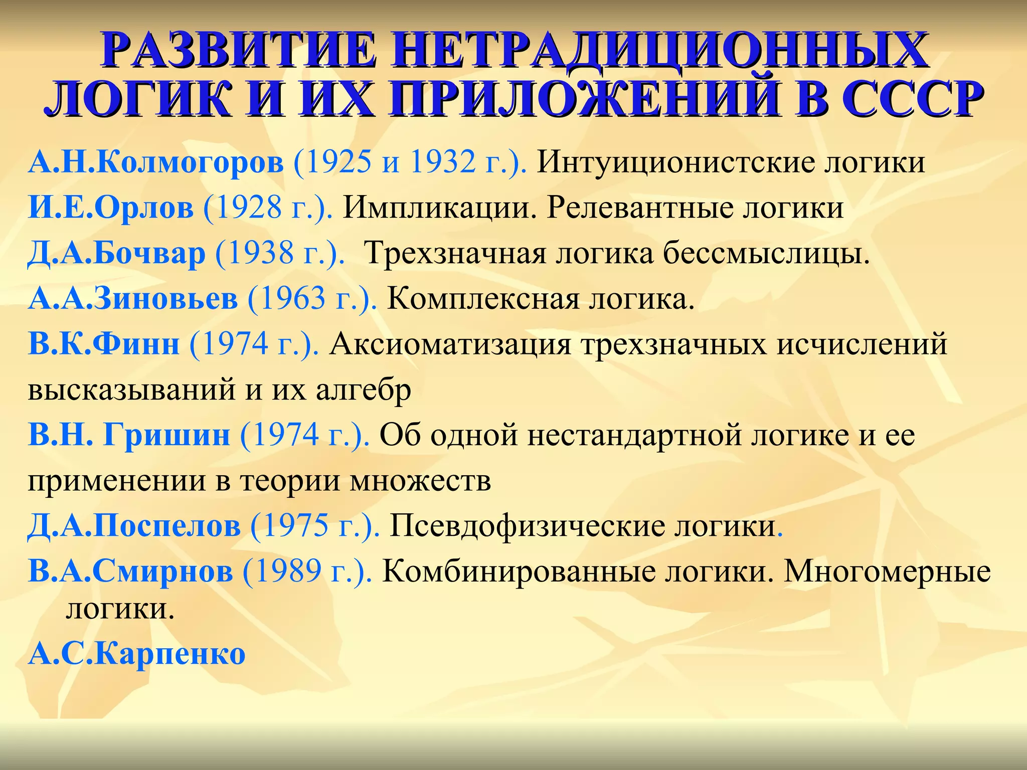 РАЗВИТИЕ НЕТРАДИЦИОННЫХ ЛОГИК И ИХ ПРИЛОЖЕНИЙ В СССР А.Н.Колмогоров  (1925 и 1932 г.).  Интуиционистские логики И.Е.Орлов  (1928 г.).  Импликации. Релевантные логики Д.А.Бочвар  (1938 г.).  Трехзначная логика бессмыслицы. А.А.Зиновьев  (1963 г.).  Комплексная логика. В.К.Финн  (1974 г.).  Аксиоматизация трехзначных исчислений  высказываний и их алгебр В.Н. Гришин  (1974 г.).  Об одной нестандартной логике и ее  применении в теории множеств Д.А.Поспелов  (1975 г.).  Псевдофизические логики .  В.А.Смирнов  (1989 г.).   Комбинированные логики. Многомерные  логики. А.С.Карпенко 