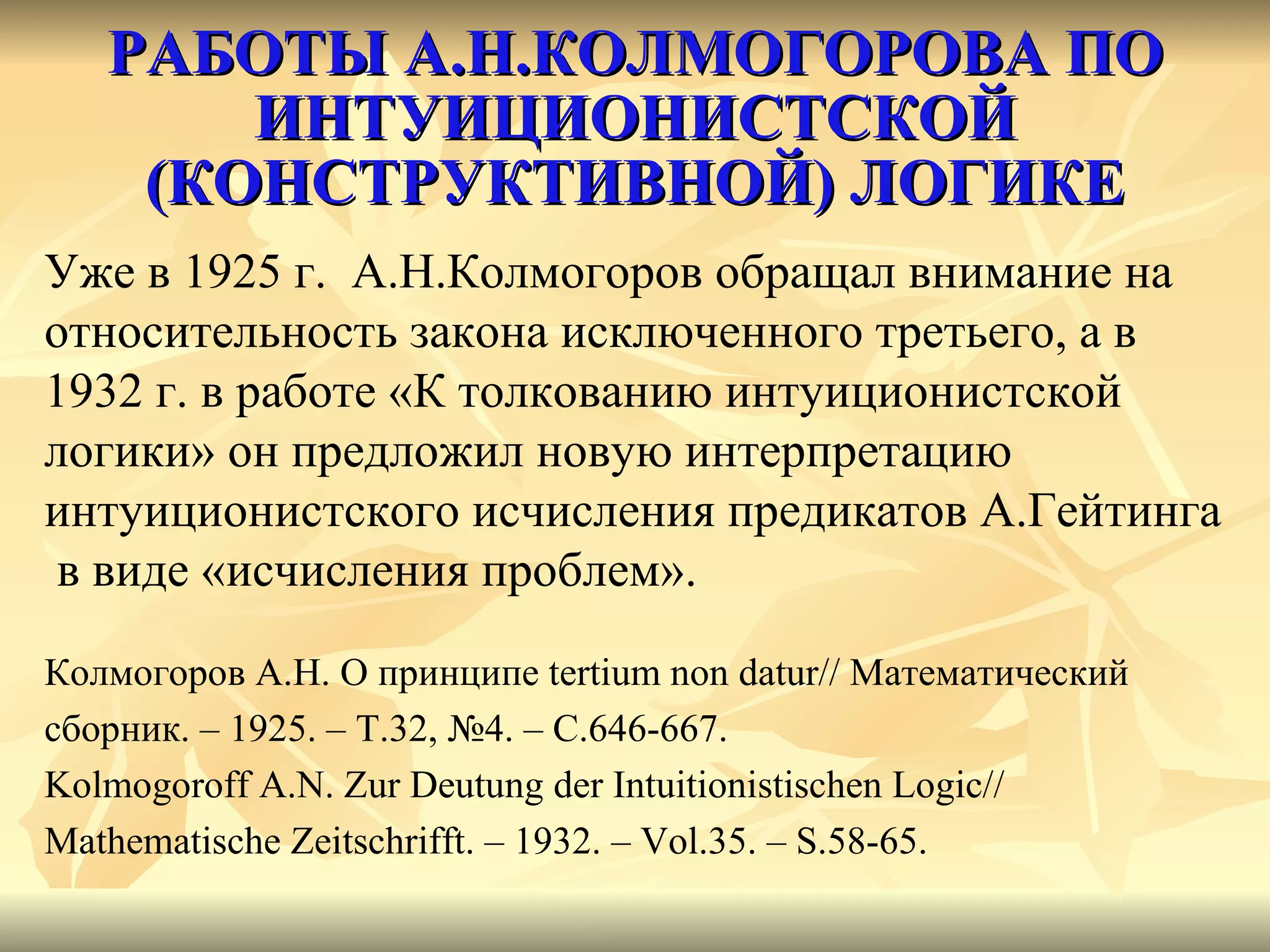 РАБОТЫ А.Н.КОЛМОГОРОВА ПО ИНТУИЦИОНИСТСКОЙ (КОНСТРУКТИВНОЙ) ЛОГИКЕ Уже в 1925 г.  А.Н.Колмогоров обращал внимание на  относительность закона исключенного третьего, а в 1932 г. в работе «К толкованию интуиционистской  логики» он предложил новую интерпретацию  интуиционистского исчисления предикатов А.Гейтинга в виде «исчисления проблем». Колмогоров А.Н. О принципе  tertium non datur//  Математический  сборник. – 1925. – Т.32, №4. – С.646-667. Kolmogoroff A.N. Zur Deutung der Intuitionistischen Logic//  Mathematische Zeitschrifft. – 1932. – Vol.35. – S.58-65. 