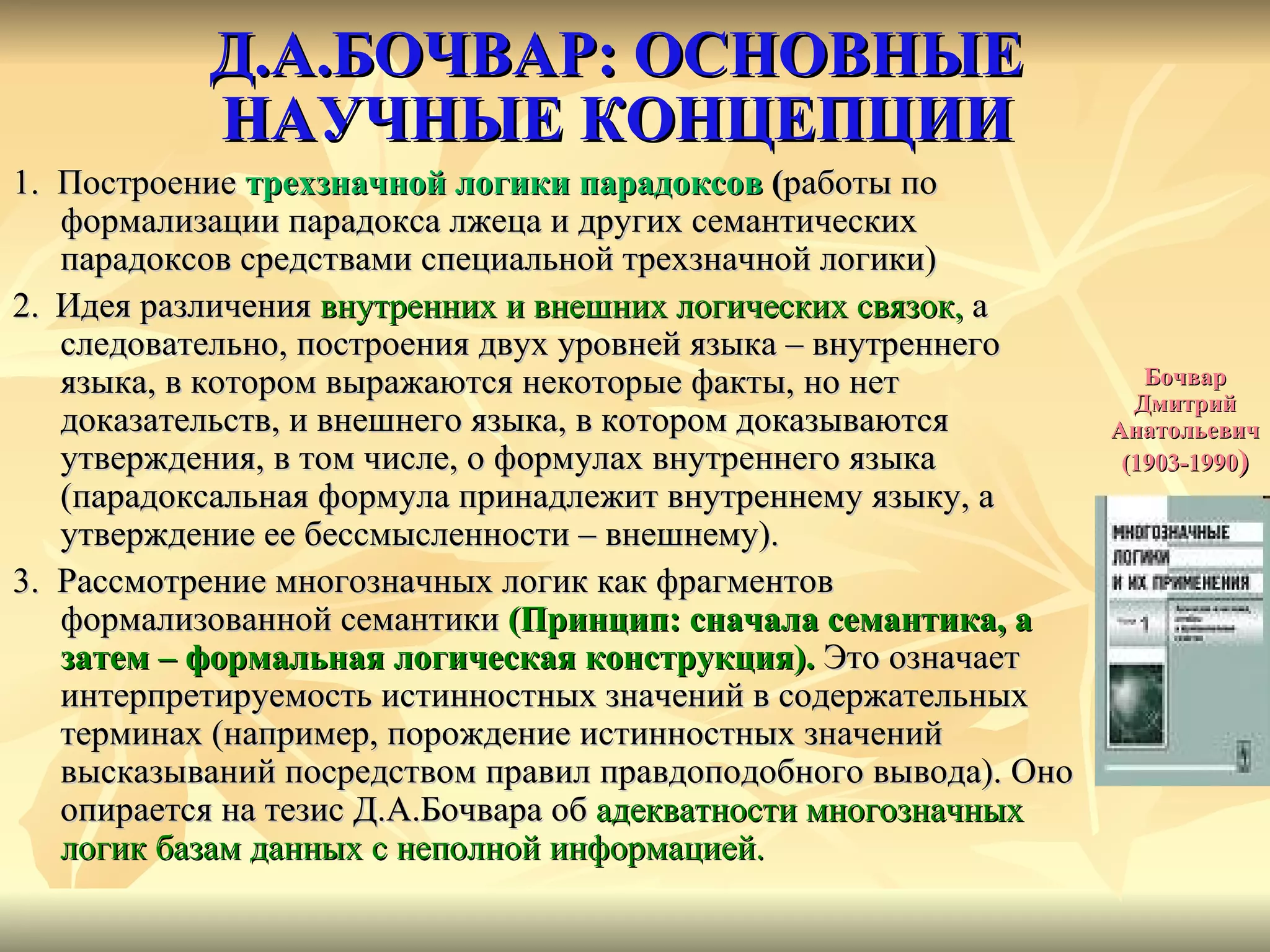 Д.А.БОЧВАР: ОСНОВНЫЕ  НАУЧНЫЕ КОНЦЕПЦИИ  1.  Построение  трехзначной логики парадоксов  ( работы по формализации парадокса лжеца и других семантических парадоксов средствами специальной трехзначной логики) 2.   Идея различения  внутренних и внешних логических связок,  а следовательно, построения двух уровней языка – внутреннего языка, в котором выражаются некоторые факты, но нет доказательств, и внешнего языка, в котором доказываются утверждения, в том числе, о формулах внутреннего языка (парадоксальная формула принадлежит внутреннему языку, а утверждение ее бессмысленности – внешнему). 3.  Рассмотрение многозначных логик как фрагментов формализованной семантики   ( Принцип: сначала семантика, а затем – формальная логическая конструкция).  Это означает интерпретируемость истинностных значений в содержательных терминах (например, порождение истинностных значений высказываний посредством правил правдоподобного вывода). Оно опирается на тезис Д.А.Бочвара об  адекватности многозначных логик базам данных с неполной информацией.  Бочвар Дмитрий Анатольевич (1903-1990 ) 