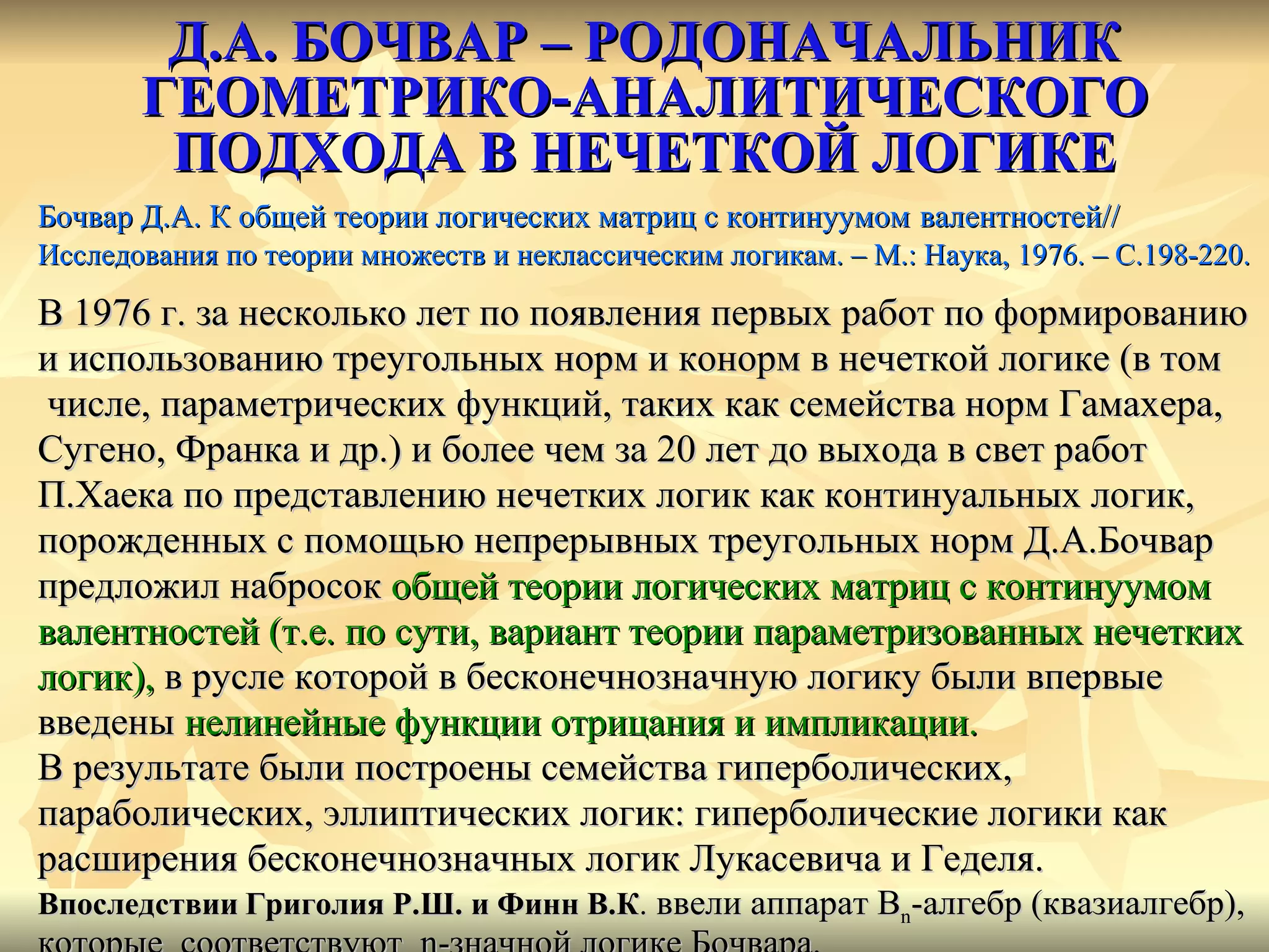 Д.А. БОЧВАР – РОДОНАЧАЛЬНИК ГЕОМЕТРИКО-АНАЛИТИЧЕСКОГО ПОДХОДА В НЕЧЕТКОЙ ЛОГИКЕ Бочвар Д.А. К общей теории логических матриц с континуумом   валентностей // Исследования по теории множеств и неклассическим логикам. – М.: Наука, 1976. – С.198-220. В 1976 г. за несколько лет по появления первых работ по формированию и использованию треугольных норм и конорм в нечеткой логике (в том числе, параметрических функций, таких как семейства норм Гамахера,  Сугено, Франка и др.) и более чем за 20 лет до выхода в свет работ  П.Хаека по представлению нечетких логик как континуальных логик,  порожденных с помощью непрерывных треугольных норм Д.А.Бочвар  предложил набросок  общей теории логических матриц с континуумом  валентностей (т.е. по сути, вариант теории параметризованных нечетких  логик),  в русле которой в бесконечнозначную логику были впервые  введены  нелинейные функции отрицания и импликации. В результате были построены семейства гиперболических, параболических, эллиптических логик: гиперболические логики как  расширения бесконечнозначных логик Лукасевича и Геделя. Впоследствии   Григолия Р.Ш. и Финн В.К .  ввели аппарат  B n -алгебр (квазиалгебр),  которые  соответствуют  n- значной логике Бочвара. 