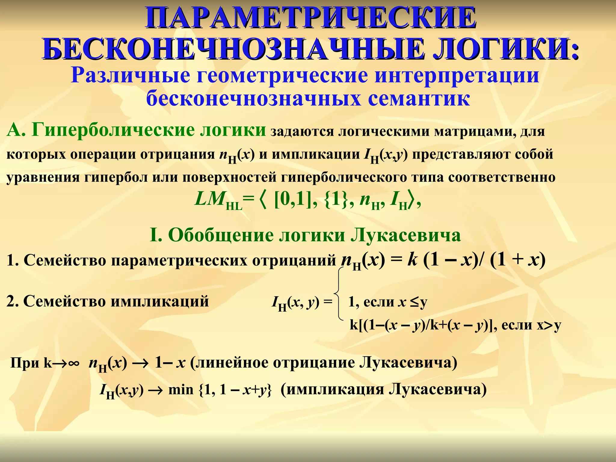 ПАРАМЕТРИЧЕСКИЕ БЕСКОНЕЧНОЗНАЧНЫЕ ЛОГИКИ: Различные геометрические интерпретации  бесконечнозначных семантик А. Гиперболические логики  задаются логическими матрицами, для  которых операции отрицания  n H ( x ) и импликации  I H ( x , y ) представляют собой  уравнения гипербол или поверхностей гиперболического типа соответственно LM HL =    [0,1], {1},  n H ,  I H  , I.  Обобщение логики Лукасевича  1.  Семейство параметрических отрицаний  n H ( x ) =  k  (1  –   x )/   (1   +   x ) 2.   Семейство импликаций   I H ( x ,   y ) =  1, если  x    y k[(1 – ( x   –   y )/k+( x   –   y )], если x  y При  k    n H ( x )    1 –   x   (линейное отрицание Лукасевича) I H ( x , y )    min  {1, 1  –   x + y }  (импликация Лукасевича) 