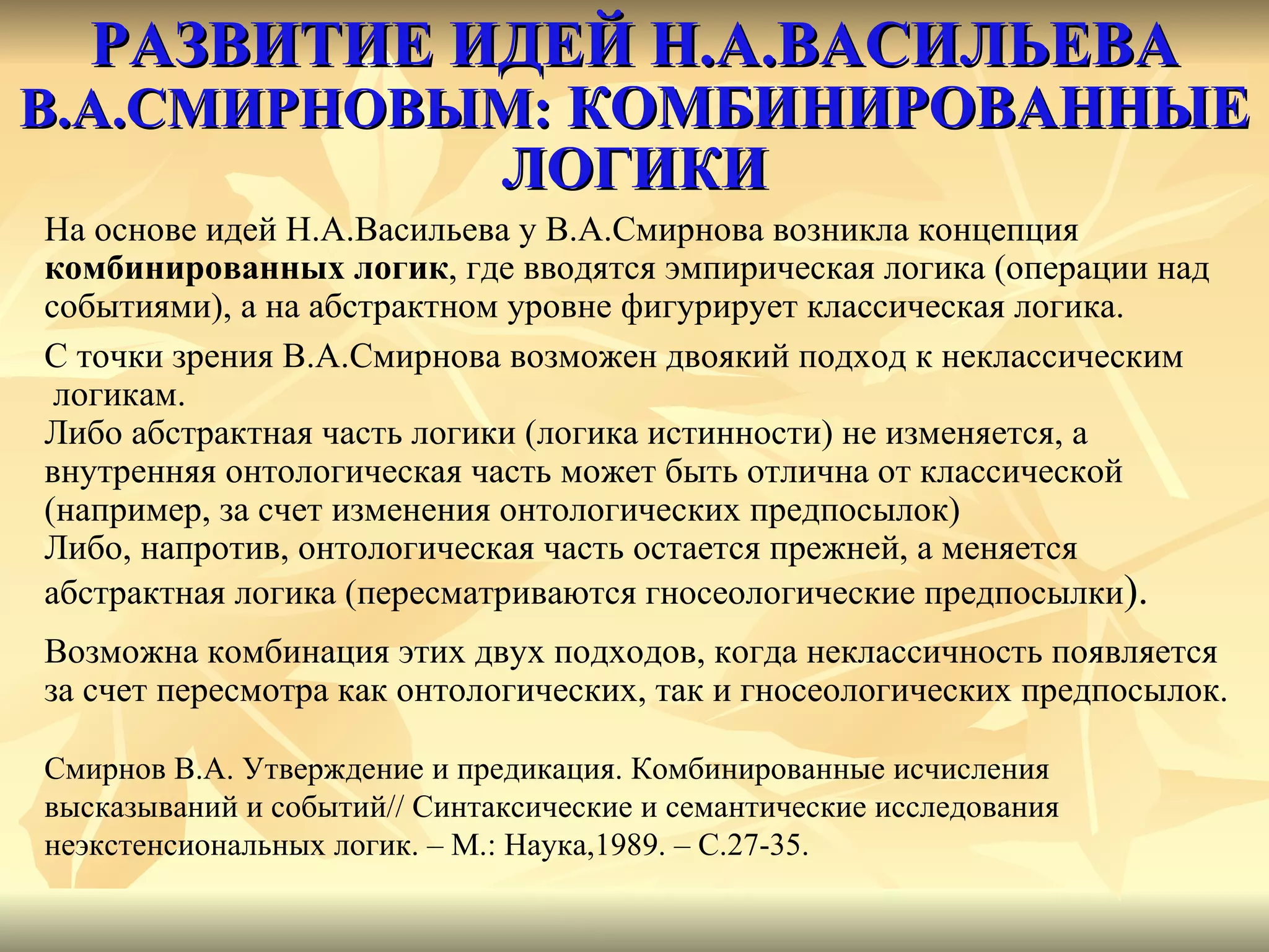 РАЗВИТИЕ ИДЕЙ Н.А.ВАСИЛЬЕВА   В.А.СМИРНОВЫМ:  КОМБИНИРОВАННЫЕ ЛОГИКИ На основе идей Н.А.Васильева у В.А.Смирнова возникла концепция  комбинированных логик , где вводятся эмпирическая логика (операции над  событиями), а на абстрактном уровне фигурирует классическая логика.  С точки зрения В.А.Смирнова возможен двоякий подход к неклассическим логикам.  Либо абстрактная часть логики (логика истинности) не изменяется, а  внутренняя онтологическая часть может быть отлична от классической  (например, за счет изменения онтологических предпосылок) Либо, напротив, онтологическая часть остается прежней, а меняется  абстрактная логика (пересматриваются гносеологические предпосылки ). Возможна комбинация этих двух подходов, когда неклассичность появляется за счет пересмотра как онтологических, так и гносеологических предпосылок. Смирнов В.А. Утверждение и предикация. Комбинированные исчисления высказываний и событий //  Синтаксические и семантические исследования неэкстенсиональных логик. – М.: Наука,1989. – С.27-35.  