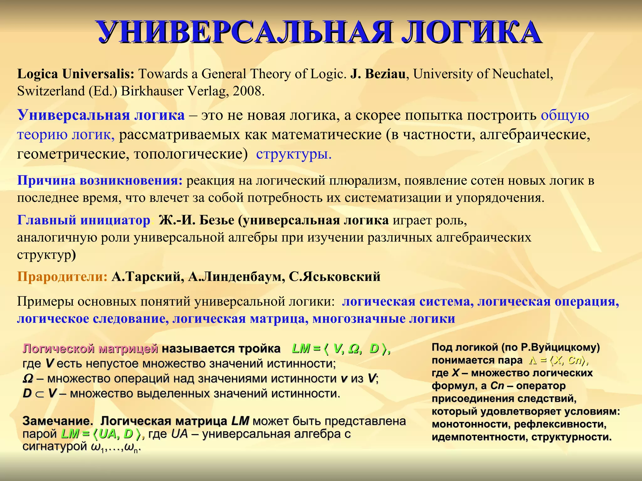 УНИВЕРСАЛЬНАЯ ЛОГИКА Logica Universalis:  Towards a General Theory of Logic .  J. Beziau ,   University of   Neuchatel,   Switzerland (Ed.) Birkhauser Verlag, 2008. Универсальная логика  – это не новая логика, а скорее попытка построить  общую  теорию логик,  рассматриваемых как математические (в частности, алгебраические,  геометрические, топологические)  структуры. Причина возникновения:  реакция на логический плюрализм, появление сотен новых логик в  последнее время, что влечет за собой потребность их систематизации и упорядочения. Главный инициатор :   Ж.-И. Безье (универсальная логика  играет роль,  аналогичную роли универсальной алгебры при изучении различных алгебраических  структур ) Прародители:   А.Тарский, А.Линденбаум, С.Яськовский   Примеры основных понятий универсальной логики:  логическая система, логическая операция, логическое следование, логическая матрица, многозначные логики Логической матрицей   называется тройка   LM  =     V ,   ,  D   ,   где  V  есть непустое множество значений истинности;     –  множество операций над значениями   истинности   v   из  V ; D      V  – множество выделенных значений истинности. Замечание.  Логическая матрица  LM   может быть представлена парой   LM  =   UA ,  D    ,   где  UA  – универсальная алгебра с сигнатурой  ω 1 ,…, ω n . Под логикой (по Р.Вуйцицкому) понимается пара    =   X ,  C n  ,  где  X  – множество логических формул, а  Сn  – оператор присоединения следствий, который удовлетворяет условиям: монотонности, рефлексивности, идемпотентности, структурности.  