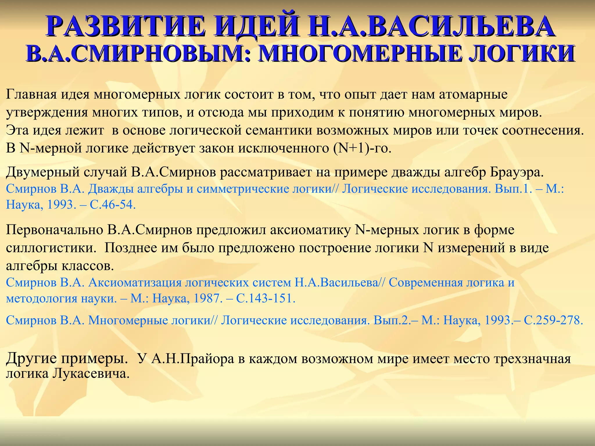 РАЗВИТИЕ ИДЕЙ Н.А.ВАСИЛЬЕВА   В.А.СМИРНОВЫМ: МНОГОМЕРНЫЕ ЛОГИКИ Главная идея многомерных логик состоит в том, что опыт дает нам атомарные утверждения многих типов, и отсюда мы приходим к понятию многомерных миров.  Эта идея лежит  в основе логической семантики возможных миров или точек соотнесения.  В  N- мерной логике действует закон исключенного ( N +1)-го.  Двумерный случай В.А.Смирнов рассматривает на примере дважды алгебр Брауэра. Смирнов В.А. Дважды алгебры и симметрические логики //  Логические исследования. Вып.1. – М.:  Наука, 1993. – С.46-54.  Первоначально В.А.Смирнов предложил аксиоматику  N- мерных логик в форме силлогистики.  Позднее им было предложено построение логики  N  измерений в виде  алгебры классов. Смирнов В.А. Аксиоматизация логических систем Н.А.Васильева //  Современная логика и  методология науки. – М.: Наука, 1987. – С.143-151. Смирнов В.А. Многомерные логики //  Логические исследования. Вып. 2 .– М.: Наука, 1993.– С. 2 5 9-278 .  Другие примеры.  У А.Н.Прайора в каждом возможном мире имеет место трехзначная логика Лукасевича. 
