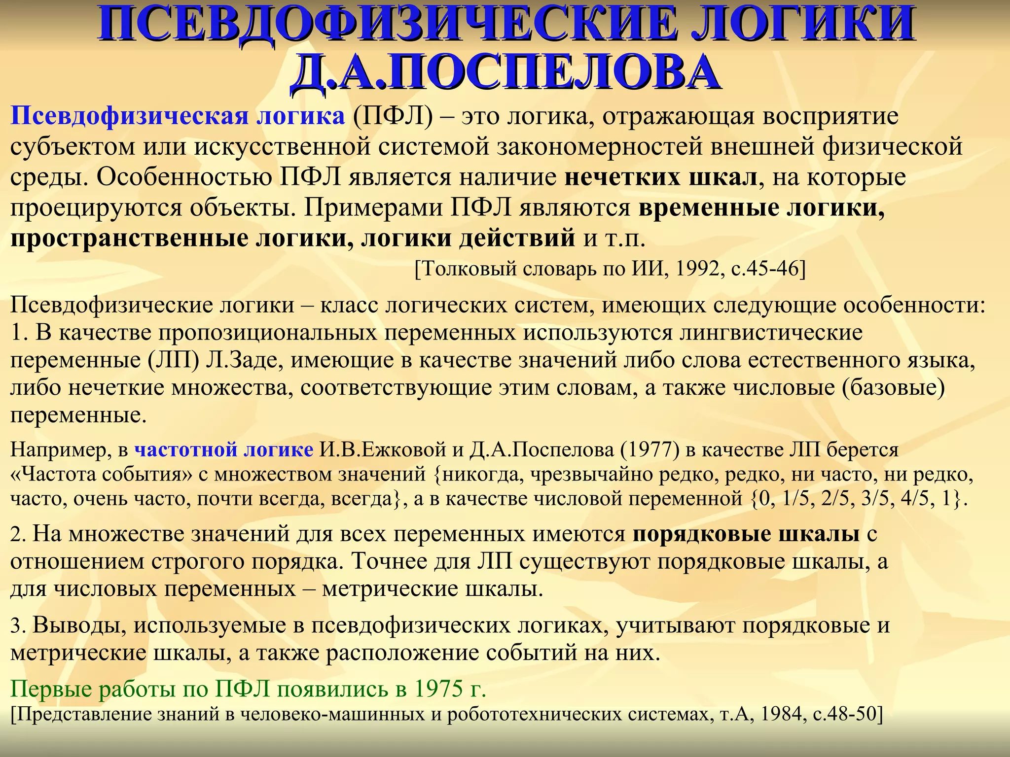 ПСЕВДОФИЗИЧЕСКИЕ ЛОГИКИ Д.А.ПОСПЕЛОВА Псевдофизическая логика  (ПФЛ )  – это логика, отражающая восприятие  субъектом или искусственной системой закономерностей внешней физической  среды. Особенностью ПФЛ является наличие  нечетких шкал , на которые  проецируются объекты. Примерами ПФЛ являются  временные логики,  пространственные логики, логики действий  и т.п. [ Толковый словарь по ИИ, 1992, с.45-46 ] Псевдофизические логики – класс логических систем, имеющих следующие особенности: 1. В качестве пропозициональных переменных используются лингвистические  переменные (ЛП) Л.Заде, имеющие в качестве значений либо слова естественного языка,  либо нечеткие множества, соответствующие этим словам, а также числовые (базовые)  переменные. Например, в  частотной логике  И.В.Ежковой и Д.А.Поспелова (1977) в качестве ЛП берется «Частота события» с множеством значений  { никогда, чрезвычайно редко, редко, ни часто, ни редко,  часто, очень часто, почти всегда, всегда } , а в качестве числовой переменной  {0,   1/5, 2/5, 3/5, 4/5, 1}. 2.  На множестве значений для всех переменных имеются  порядковые шкалы  с  отношением строгого порядка. Точнее для ЛП существуют порядковые шкалы, а для числовых переменных – метрические шкалы. 3.  Выводы, используемые в псевдофизических логиках, учитывают порядковые и  метрические шкалы, а также расположение событий на них. Первые работы по ПФЛ появились в 1975 г.   [ Представление знаний в человеко-машинных и робототехнических системах, т.А, 1984, с.48-50 ] 