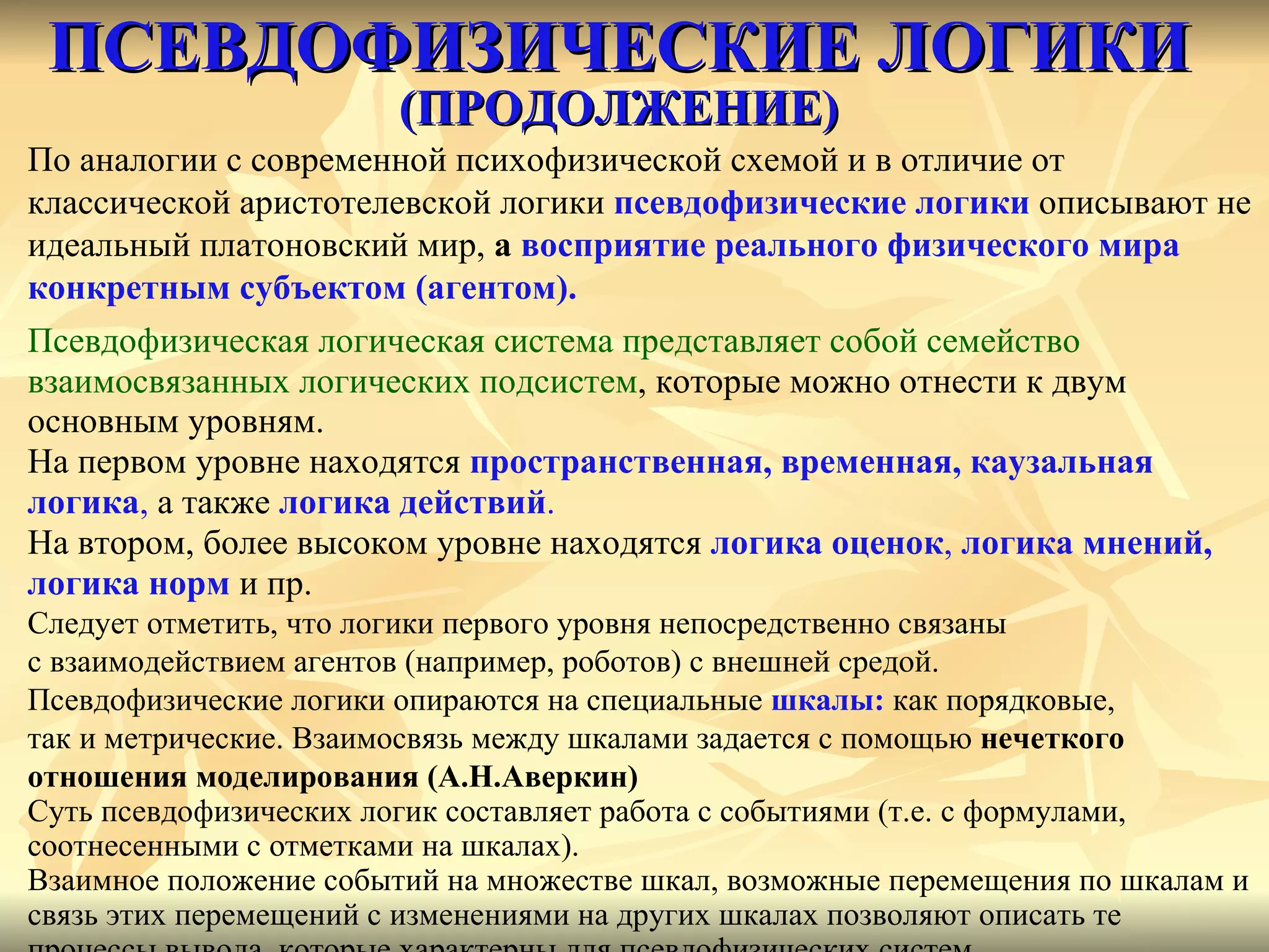 ПСЕВДОФИЗИЧЕСКИЕ ЛОГИКИ   ( ПРОДОЛЖЕНИЕ) По аналогии с современной психофизической схемой и в отличие от  классической аристотелевской логики  псевдофизические логики  описывают не идеальный платоновский мир,  а  восприятие реального физического мира  конкретным субъектом (агентом). Псевдофизическая логическая система представляет собой семейство взаимосвязанных логических подсистем , которые можно отнести к двум основным уровням.   На первом уровне находятся  пространственная, временная, каузальная  логика ,  а также  логика действий .   На втором, более высоком уровне находятся  логика оценок ,  логика мнений,  логика норм  и пр. Следует отметить, что логики первого уровня непосредственно связаны с взаимодействием агентов (например, роботов) с внешней средой. Псевдофизические логики опираются на специальные  шкалы:   как порядковые,  так и метрические. Взаимосвязь между шкалами задается с помощью  нечеткого  отношения моделирования (А.Н.Аверкин) Суть псевдофизических логик составляет работа с событиями (т.е. с формулами, соотнесенными с отметками на шкалах).  Взаимное положение событий на множестве шкал, возможные перемещения по шкалам и  связь этих перемещений с изменениями на других шкалах позволяют описать те  процессы вывода, которые характерны для псевдофизических систем. 