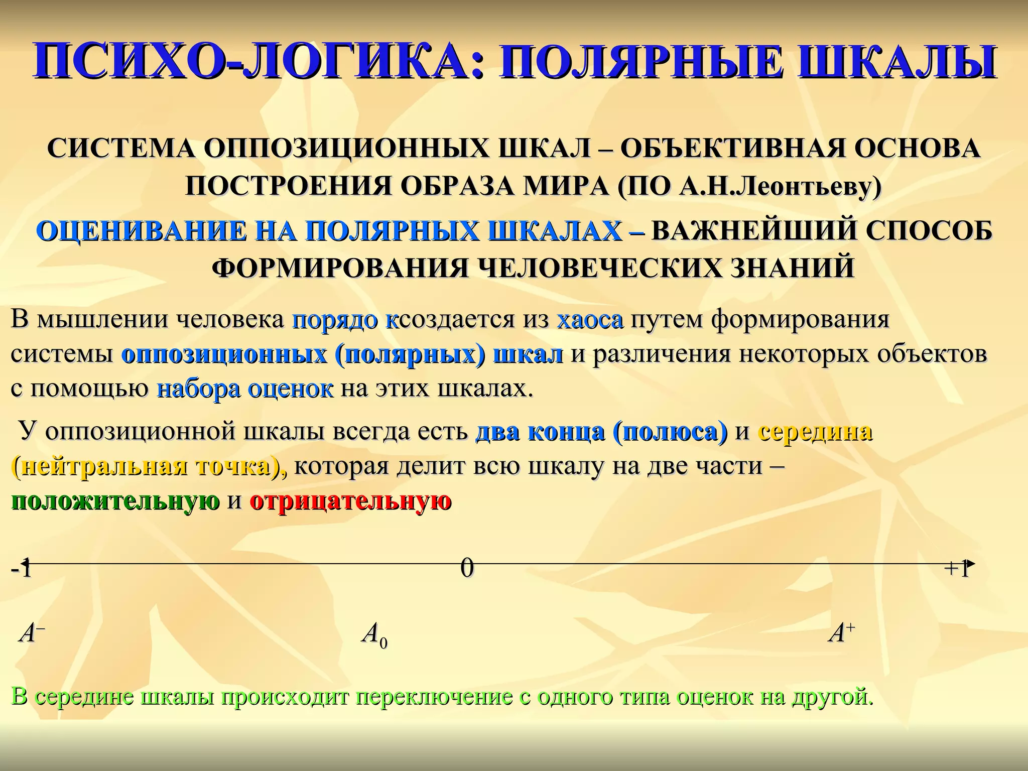 ПСИХО-ЛОГИКА:  ПОЛЯРНЫЕ ШКАЛЫ СИСТЕМА ОППОЗИЦИОННЫХ ШКАЛ – ОБЪЕКТИВНАЯ ОСНОВА ПОСТРОЕНИЯ ОБРАЗА МИРА (ПО А.Н.Леонтьеву) ОЦЕНИВАНИЕ НА ПОЛЯРНЫХ ШКАЛАХ –  ВАЖНЕЙШИЙ СПОСОБ ФОРМИРОВАНИЯ ЧЕЛОВЕЧЕСКИХ ЗНАНИЙ В мышлении человека  порядо   к создается из  хаоса  путем формирования  системы  оппозиционных (полярных) шкал   и различения некоторых   объектов  с помощью  набора оценок  на этих шкалах.  У оппозиционной шкалы всегда есть  два конца   (полюса)  и  середина  (нейтральная точка),  которая делит всю шкалу на две части –  положительную  и  отрицательную  -1   0   +1 A –   A 0   A + В середине шкалы происходит переключение с одного типа оценок на другой.  