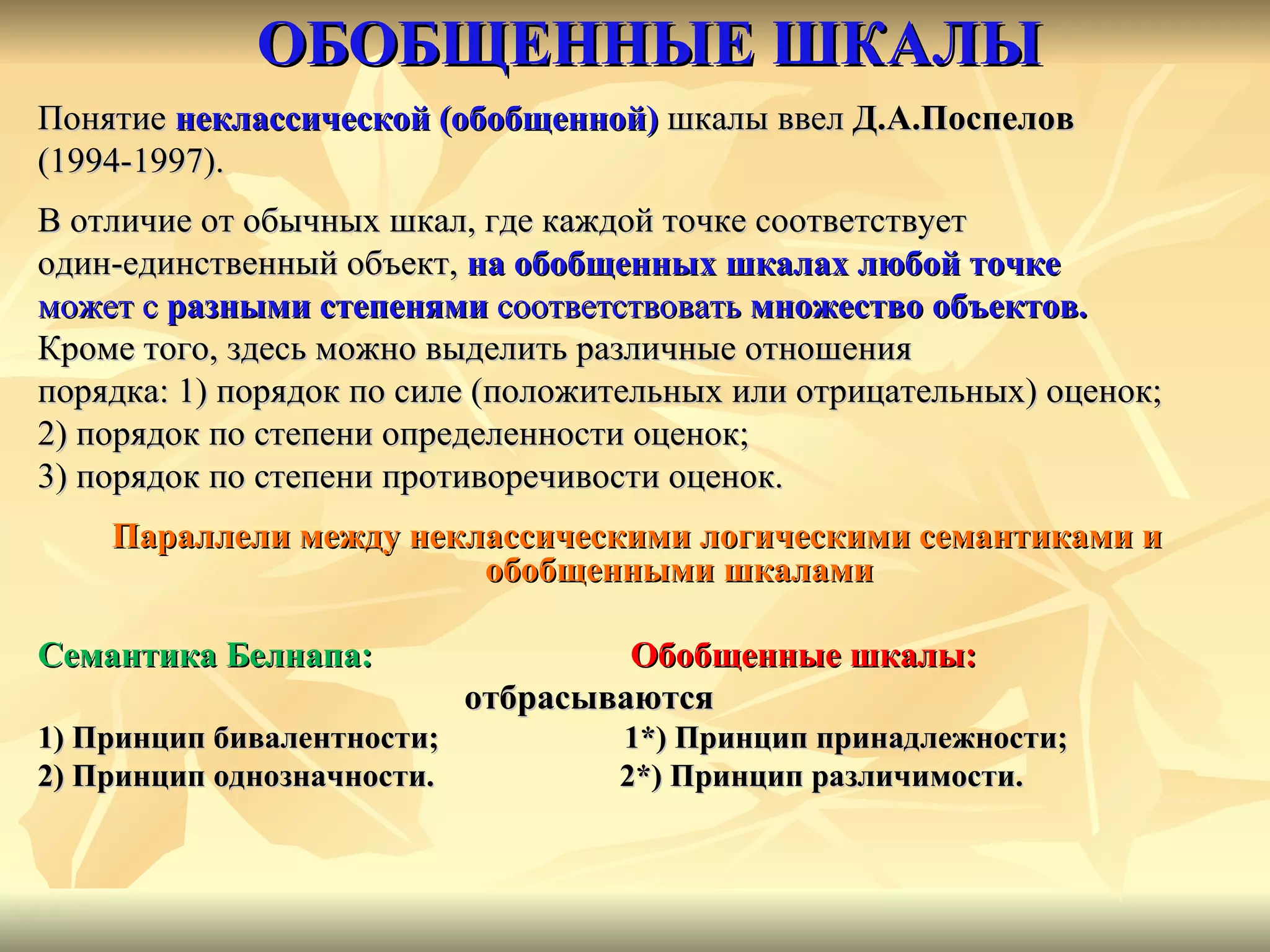 ОБОБЩЕННЫЕ ШКАЛЫ Понятие  неклассической   (обобщенной)  шкалы ввел  Д.А.Поспелов   (1994-1997). В отличие от обычных шкал, где каждой точке соответствует  один-единственный объект,  на обобщенных шкалах любой точке  может с  разными степенями  соответствовать  множество   объектов. Кроме того, здесь можно выделить различные отношения порядка: 1) порядок по силе (положительных или отрицательных) оценок;  2) порядок по степени определенности оценок;  3) порядок по степени противоречивости оценок. Параллели между неклассическими логическими семантиками и обобщенными шкалами Семантика Белнапа:  Обобщенные шкалы: отбрасываются 1) Принцип бивалентности;  1*) Принцип принадлежности;  2) Принцип однозначности.  2*) Принцип различимости. 