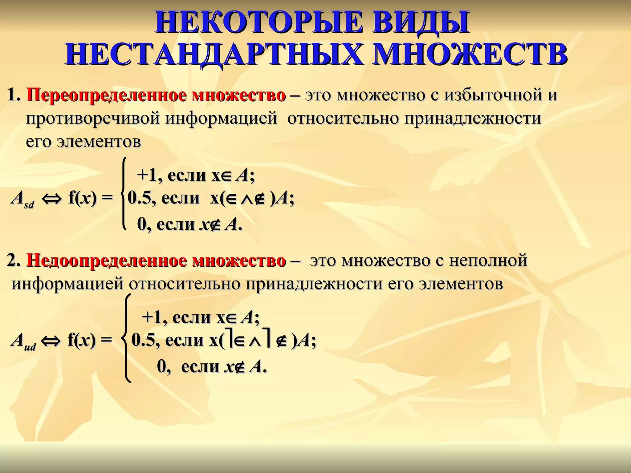 НЕКОТОРЫЕ ВИДЫ  НЕСТАНДАРТНЫХ МНОЖЕСТВ 1.  Переопределенное множество   –  это множество с избыточной и противоречивой информацией  относительно принадлежности  его элементов   +1, если  x  A ;   А sd     f ( x )  =   0.5, если  x (  ) А ; 0, если  x  А .   2.  Недоопределенное множество  –   это множество с неполной информацией относительно принадлежности его элементов   +1, если  x  A ; А ud      f ( x )  =   0.5, если  x (       ) А ;   0,  если  x  А .   