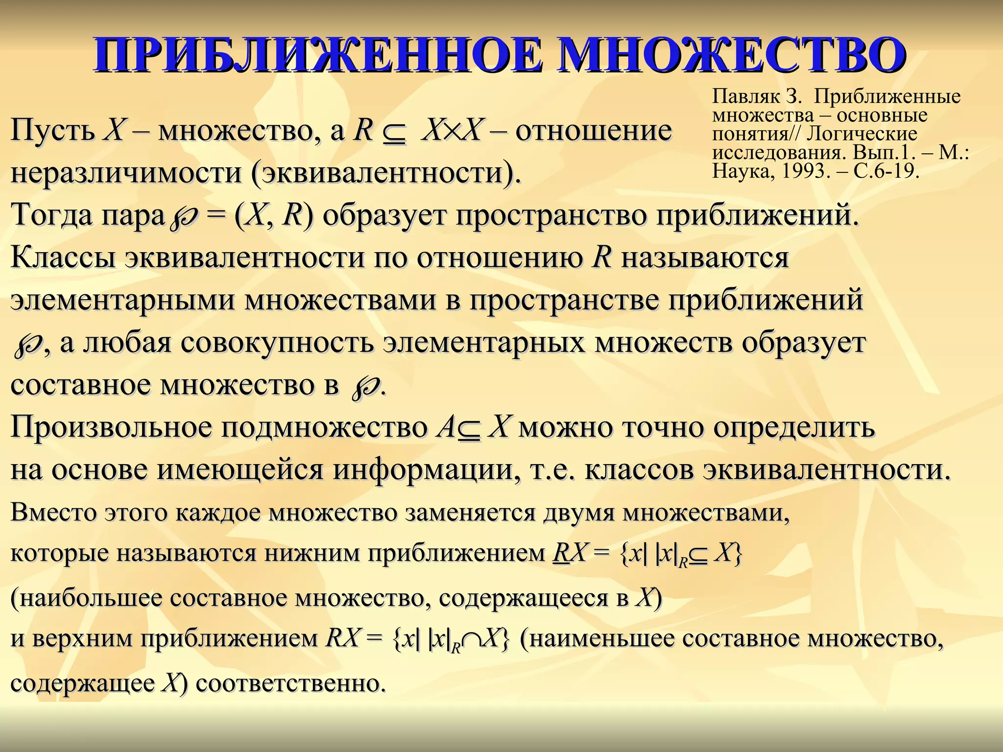 ПРИБЛИЖЕННОЕ МНОЖЕСТВО Пусть  Х  – множество, а  R       X  X  – отношение  неразличимости (эквивалентности). Тогда пара    =   ( Х ,   R ) образует пространство приближений. Классы эквивалентности по отношению  R  называются  элементарными множествами в пространстве приближений   , а любая совокупность элементарных множеств образует  составное множество в   .  Произвольное подмножество  A    X  можно точно определить  на основе имеющейся информации, т.е. классов эквивалентности. Вместо этого каждое множество заменяется двумя множествами,  которые называются нижним приближением  R Х  = { x     x  R    X }  (наибольшее составное множество, содержащееся в  Х )  и верхним приближением  R Х  = { x     x  R  X } (наименьшее составное множество,  содержащее  X ) соответственно. Павляк З.  Приближенные множества – основные понятия// Логические исследования. Вып.1. – М.: Наука, 1993. – С.6-19. 