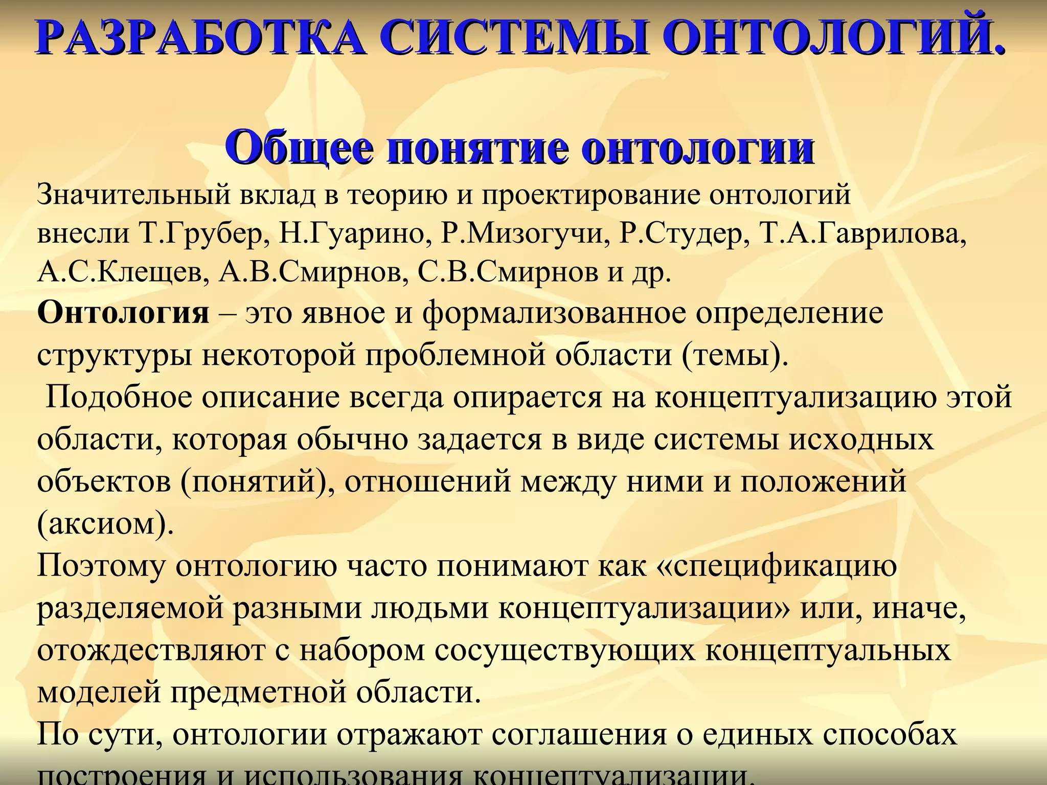 РАЗРАБОТКА СИСТЕМЫ ОНТОЛОГИЙ.   Общее понятие онтологии Значительный вклад в теорию и проектирование онтологий  внесли Т.Грубер, Н.Гуарино, Р.Мизогучи, Р.Студер, Т.А.Гаврилова, А.С.Клещев, А.В.Смирнов, С.В.Смирнов и др. Онтология  – это явное и формализованное определение  структуры некоторой проблемной области (темы). Подобное описание всегда опирается на концептуализацию этой области, которая обычно задается в виде системы исходных  объектов (понятий), отношений между ними и положений  (аксиом).  Поэтому онтологию часто понимают как «спецификацию  разделяемой разными людьми концептуализации» или, иначе,  отождествляют с набором сосуществующих концептуальных  моделей предметной области.  По сути, онтологии отражают соглашения о единых способах  построения и использования концептуализации.  