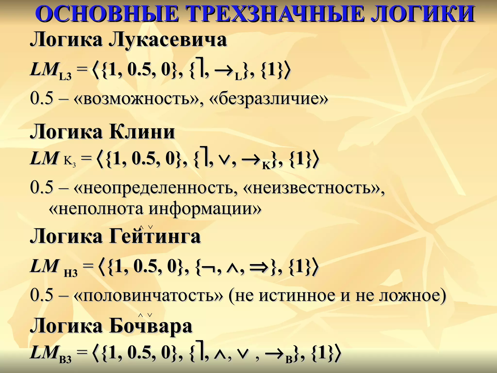 ОСНОВНЫЕ ТРЕХЗНАЧНЫЕ ЛОГИКИ Логика Лукасевича LM L3  =   {1, 0.5, 0}, {  ,   L }, {1}    0.5 – «возможно c ть», «безразличие» Логика Клини LM   K 3  =   {1, 0.5, 0}, {  ,   ,   K }, {1}  0.5 – «неопределенность, «неизвестность», «неполнота информации» Логика Гейтинга LM   H 3  =   {1, 0.5, 0}, {  ,   ,    }, {1}    0.5 – «половинчатость» (не истинное и не ложное) Логика Бочвара LM B 3  =   {1, 0.5, 0}, {  ,    ,     ,   B }, {1}    0.5 – «бессмыслица» ,  «абсурд»  