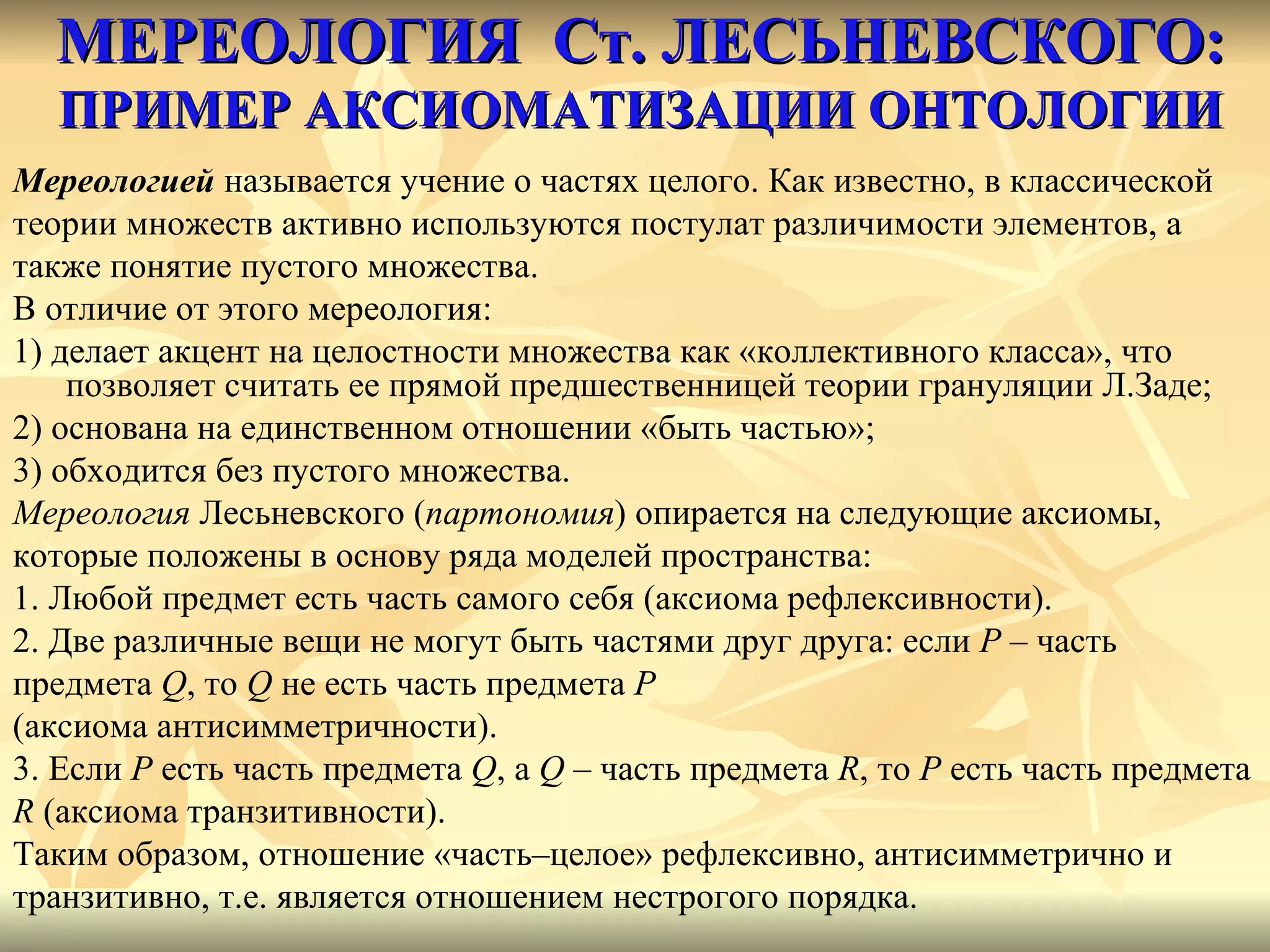 МЕРЕОЛОГИЯ  Ст. ЛЕСЬНЕВСКОГО:   ПРИМЕР АКСИОМАТИЗАЦИИ ОНТОЛОГИИ Мереологией  называется учение о частях целого. Как известно, в классической  теории множеств активно используются постулат различимости элементов, а  также понятие пустого множества.  В отличие от этого мереология:  1) делает акцент на целостности множества как «коллективного класса», что позволяет считать ее прямой предшественницей теории грануляции Л.Заде;  2) основана на единственном отношении «быть частью»;  3) обходится без пустого множества. Мереология  Лесьневского ( партономия ) опирается на следующие аксиомы,  которые положены в основу ряда моделей пространства: 1. Любой предмет есть часть самого себя (аксиома рефлексивности). 2. Две различные вещи не могут быть частями друг друга: если  P  – часть  предмета  Q , то  Q  не есть часть предмета  P   (аксиома антисимметричности). 3. Если  P  есть часть предмета  Q , а  Q  – часть предмета  R , то   P  есть часть предмета  R  (аксиома транзитивности). Таким образом, отношение «часть–целое» рефлексивно, антисимметрично и  транзитивно, т.е. является отношением нестрогого порядка. 
