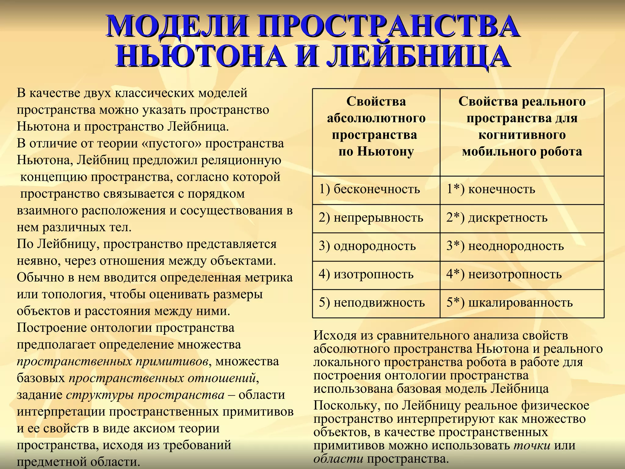 МОДЕЛИ ПРОСТРАНСТВА НЬЮТОНА И ЛЕЙБНИЦА В качестве двух классических моделей  пространства можно указать пространство  Ньютона и пространство Лейбница.  В отличие от теории «пустого» пространства  Ньютона, Лейбниц предложил реляционную концепцию пространства, согласно которой пространство связывается с порядком  взаимного расположения и сосуществования в  нем различных тел.  По Лейбницу, пространство представляется  неявно, через отношения между объектами. Обычно в нем вводится определенная метрика  или топология, чтобы оценивать размеры  объектов и расстояния между ними.  Построение онтологии пространства  предполагает определение множества  пространственных примитивов , множества  базовых  пространственных отношений ,  задание  структуры пространства  – области  интерпретации пространственных примитивов  и ее свойств в виде аксиом теории  пространства, исходя из требований  предметной области.  Исходя из сравнительного анализа свойств абсолютного пространства Ньютона и реального локального пространства робота в работе для построения онтологии пространства использована базовая модель Лейбница Поскольку, по Лейбницу реальное физическое пространство интерпретируют как множество объектов, в качестве пространственных примитивов можно использовать  точки  или  области  пространства.  Свойства абсолюлютного пространства  по Ньютону Свойства реального пространства для когнитивного мобильного робота 1) бесконечность 1*) конечность 2) непрерывность 2*) дискретность 3) однородность 3*) неоднородность 4) изотропность 4*) неизотропность 5) неподвижность 5*) шкалированность 