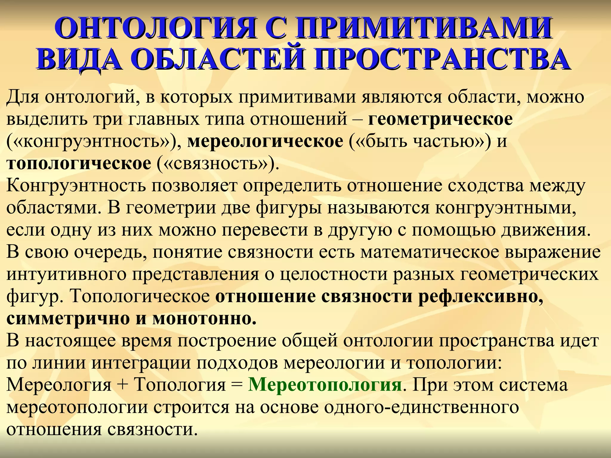ОНТОЛОГИЯ С ПРИМИТИВАМИ ВИДА ОБЛАСТЕЙ ПРОСТРАНСТВА Для онтологий, в которых примитивами являются области, можно  выделить три главных типа отношений –  геометрическое   («конгруэнтность»),  мереологическое  («быть частью») и  топологическое  («связность»). Конгруэнтность позволяет определить отношение сходства между  областями. В геометрии две фигуры называются конгруэнтными,  если одну из них можно перевести в другую с помощью движения.  В свою очередь, понятие связности есть математическое выражение интуитивного представления о целостности разных геометрических фигур. Топологическое  отношение связности рефлексивно,  симметрично и монотонно.   В настоящее время построение общей онтологии пространства идет  по линии интеграции подходов мереологии и топологии:  Мереология + Топология =  Мереотопология . При этом система  мереотопологии строится на основе одного-единственного  отношения связности.  