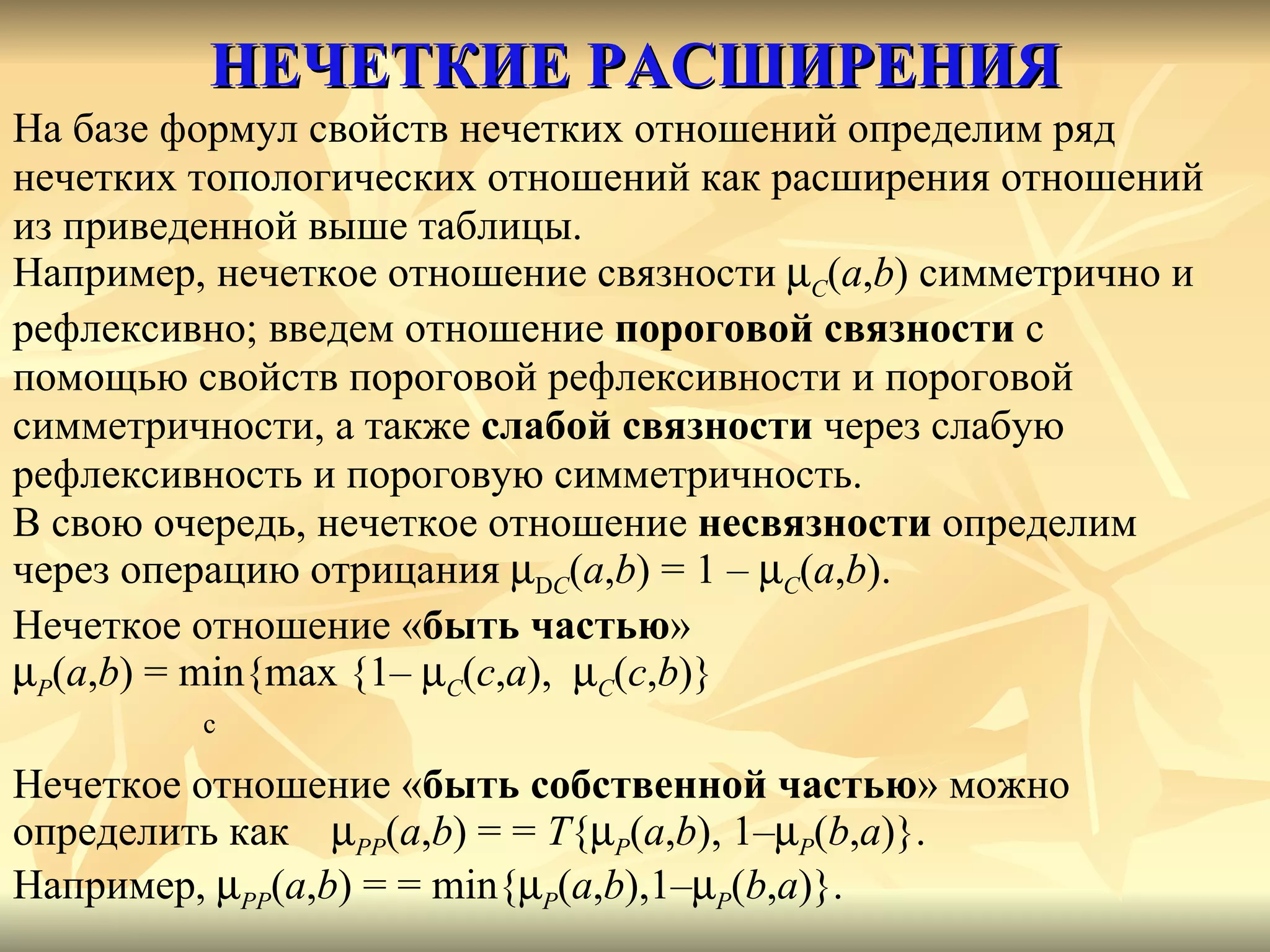 НЕЧЕТКИЕ РАСШИРЕНИЯ На базе формул свойств нечетких отношений определим ряд  нечетких топологических отношений как расширения отношений  из приведенной выше таблицы.  Например, нечеткое отношение связности   C ( a , b ) симметрично и  рефлексивно; введем отношение  пороговой связности  с  помощью свойств пороговой рефлексивности и пороговой  симметричности, а также  слабой связности  через слабую  рефлексивность и пороговую симметричность. В свою очередь, нечеткое отношение  несвязности  определим  через операцию отрицания   D C ( a , b ) = 1 –   C ( a , b ). Нечеткое отношение « быть частью »   P ( a , b ) =  min { max  {1–   C ( c , a ),   C ( c , b )}    c Нечеткое отношение « быть собственной частью » можно  определить как   PP ( a , b ) = =  T {  P ( a , b ), 1–  P ( b , a )}.  Например ,   PP ( a , b ) = = min{  P ( a , b ),1–  P ( b , a )}. 