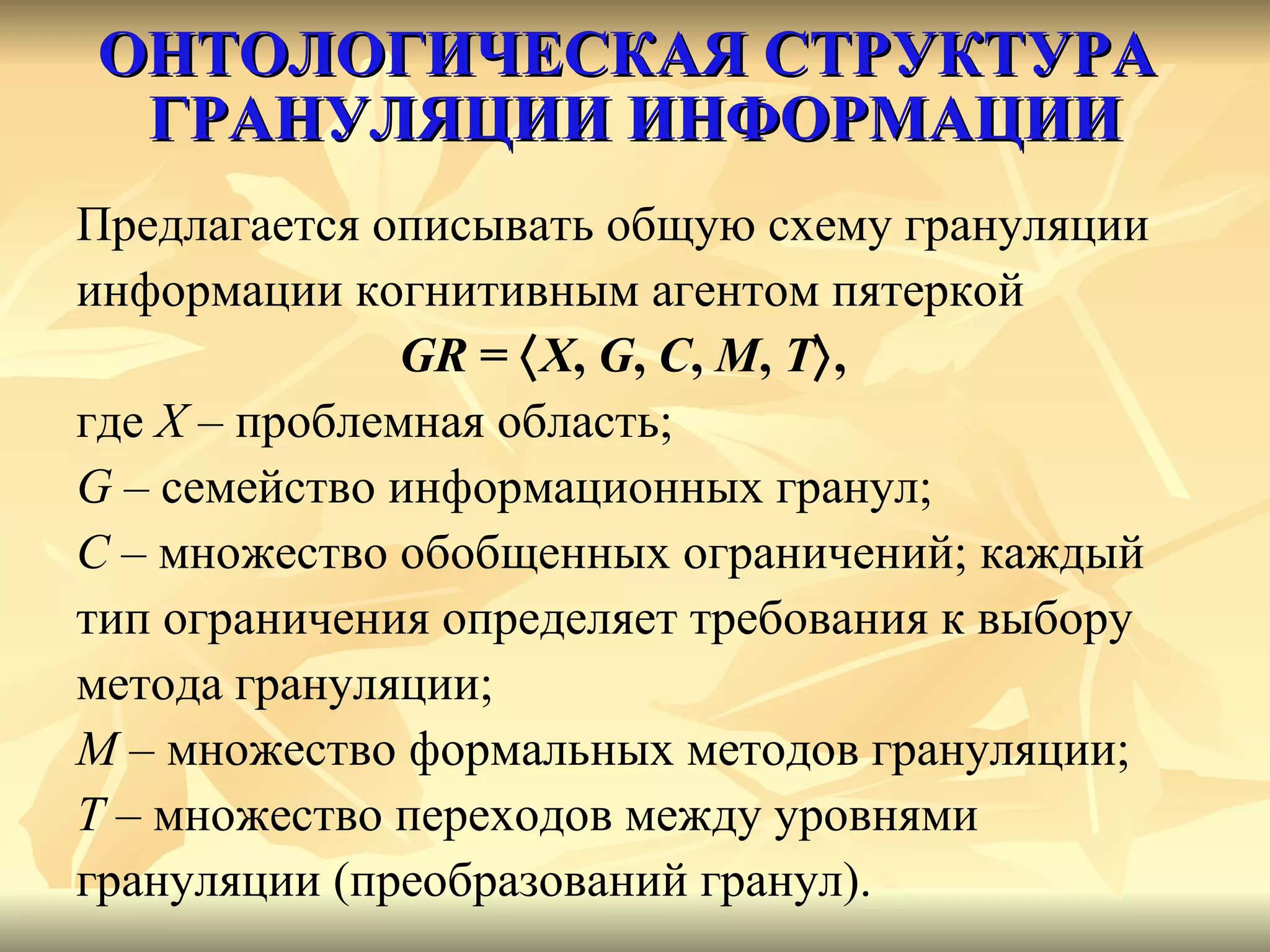 ОНТОЛОГИЧЕСКАЯ СТРУКТУРА  ГРАНУЛЯЦИИ ИНФОРМАЦИИ Предлагается описывать общую схему грануляции  информации когнитивным агентом пятеркой  GR  =   X ,  G ,  C ,   M ,  T  ,   где  X  – проблемная область;  G   – семейство информационных гранул;  C  – множество обобщенных ограничений; каждый  тип ограничения определяет требования к выбору  метода грануляции;  M  – множество формальных методов грануляции;  T  – множество переходов между уровнями  грануляции (преобразований гранул).  