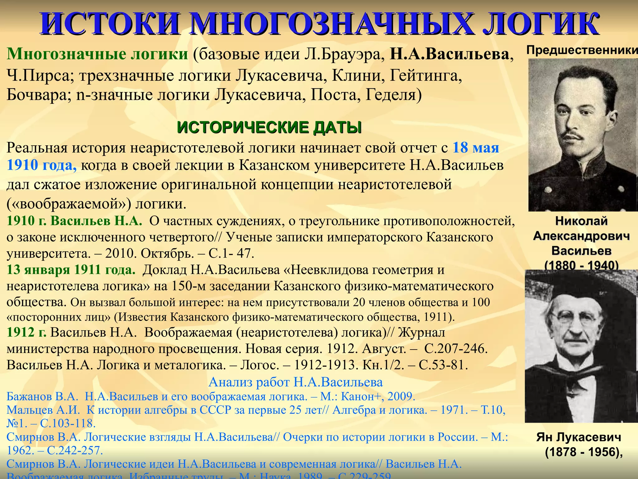 ИСТОКИ МНОГОЗНАЧНЫХ ЛОГИК Многозначные логики  (базовые идеи Л.Брауэра,  Н.А.Васильева ,  Ч.Пирса; трехзначные логики Лукасевича, Клини, Гейтинга,  Бочвара;  n- значные логики Лукасевича, Поста, Геделя) Реальная история неаристотелевой логики начинает свой отчет с  18 мая  1910 года,   когда в своей лекции в Казанском университете Н.А.Васильев  дал сжатое изложение оригинальной концепции неаристотелевой  («воображаемой») логики. 1910 г. Васильев Н.А.   О частных суждениях, о треугольнике противоположностей, о законе исключенного четвертого// Ученые записки императорского Казанского  университета. – 2010. Октябрь. – С.1- 47. 13 января 1911 года.   Доклад Н.А.Васильева «Неевклидова геометрия и  неаристотелева логика» на 150-м заседании Казанского физико-математического общества.  Он вызвал большой интерес: на нем присутствовали 20 членов общества и 100  «посторонних лиц» (Известия Казанского физико-математического общества, 1911). 1912 г.   Васильев Н.А.  Воображаемая (неаристотелева) логика)// Журнал  министерства народного просвещения. Новая серия. 1912. Август. –  С.207-246. Васильев Н.А. Логика и металогика. – Логос. – 1912-1913. Кн.1/2. –  C .53-81. Анализ работ Н.А.Васильева Бажанов В.А.  Н.А.Васильев и его воображаемая логика. – М.: Канон+, 2009. Мальцев А.И.  К истории алгебры в СССР за первые 25 лет// Алгебра и логика. – 1971. – Т.10,  № 1. – С.103-118. Смирнов В.А. Логические взгляды Н.А.Васильева //  Очерки по истории логики в России. – М.: 1962. – С.242-257.  Смирнов В.А. Логические идеи Н.А.Васильева и современная логика //  Васильев Н.А.  Воображаемая логика. Избранные труды. – М.: Наука, 1989. – С.229-259.  Николай АлександровичВасильев (1880 - 1940) Предшественники Ян Лукасевич (1878 - 1956), ИСТОРИЧЕСКИЕ ДАТЫ 
