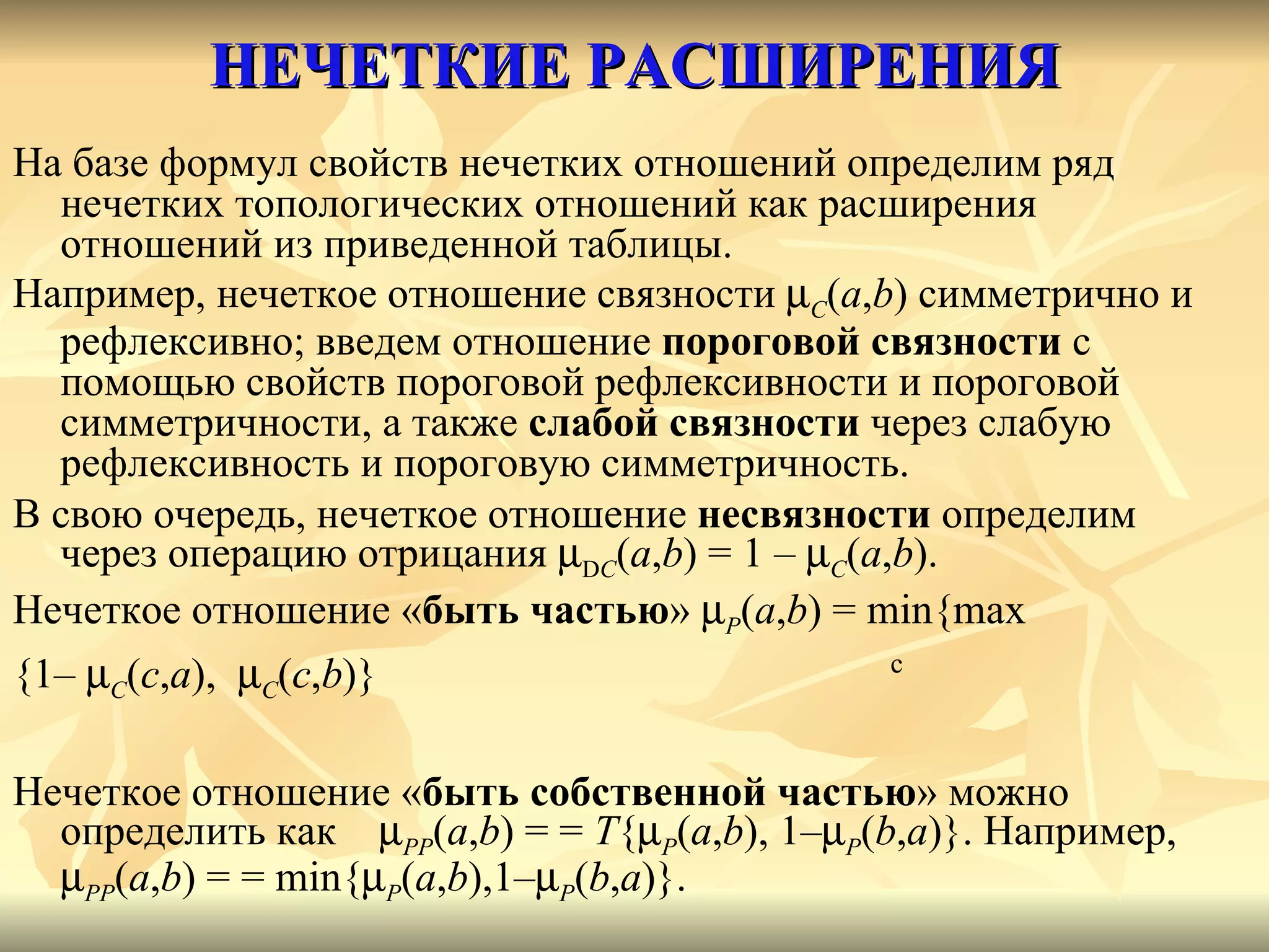 НЕЧЕТКИЕ РАСШИРЕНИЯ На базе формул свойств нечетких отношений определим ряд нечетких топологических отношений как расширения отношений из приведенной таблицы.  Например, нечеткое отношение связности   C ( a , b ) симметрично и рефлексивно; введем отношение  пороговой связности  с помощью свойств пороговой рефлексивности и пороговой симметричности, а также  слабой связности  через слабую рефлексивность и пороговую симметричность. В свою очередь, нечеткое отношение  несвязности  определим через операцию отрицания   D C ( a , b ) = 1 –   C ( a , b ). Нечеткое отношение « быть частью »   P ( a , b ) =  min { max   {1–   C ( c , a ),   C ( c , b )}    c Нечеткое отношение « быть собственной частью » можно определить как   PP ( a , b ) = =  T {  P ( a , b ), 1–  P ( b , a )}. Например ,   PP ( a , b ) = = min{  P ( a , b ),1–  P ( b , a )}. 