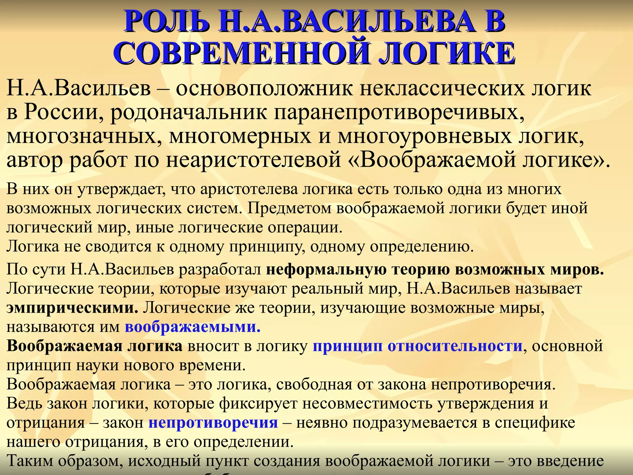 РОЛЬ Н.А.ВАСИЛЬЕВА В СОВРЕМЕННОЙ ЛОГИКЕ Н.А.Васильев – основоположник неклассических логик  в России, родоначальник паранепротиворечивых,  многозначных, многомерных и многоуровневых логик,  автор работ по неаристотелевой «Воображаемой логике». В них он утверждает, что аристотелева логика есть только одна из многих возможных логических систем. Предметом воображаемой логики будет иной логический мир, иные логические операции. Логика не сводится к одному принципу, одному определению. По сути Н.А.Васильев разработал  неформальную теорию возможных миров. Логические теории, которые изучают реальный мир, Н.А.Васильев называет  эмпирическими.  Логические же теории, изучающие возможные миры,  называются им  воображаемыми. Воображаемая логика  вносит в логику  принцип относительности , основной  принцип науки нового времени. Воображаемая логика – это логика, свободная от закона непротиворечия. Ведь закон логики, которые фиксирует несовместимость утверждения и  отрицания – закон  непротиворечия  –   неявно подразумевается в специфике  нашего отрицания, в его определении. Таким образом, исходный пункт создания воображаемой логики – это введение  новых видов отрицания, обобщение понятия отрицательного суждения. 