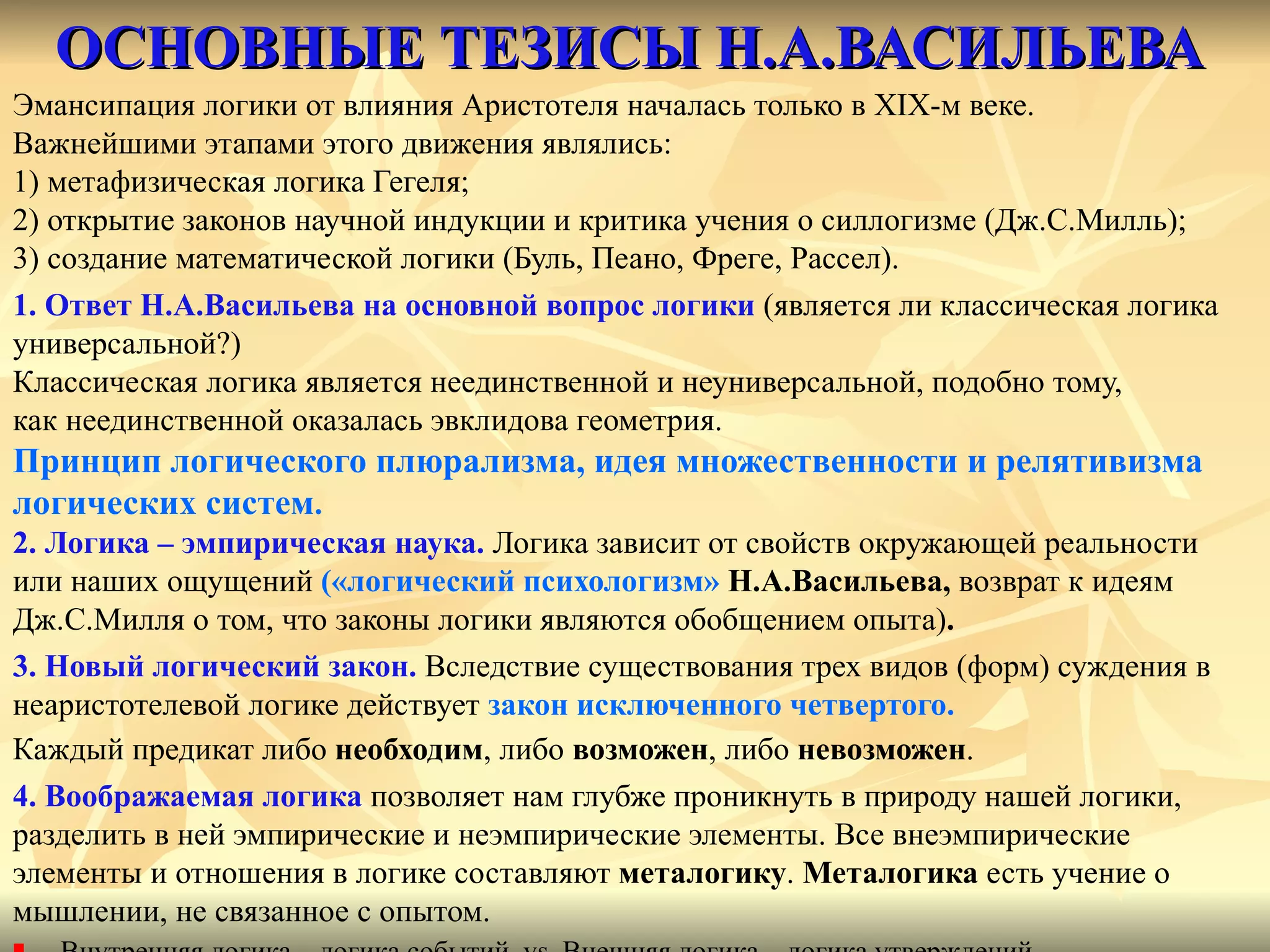 ОСНОВНЫЕ ТЕЗИСЫ Н.А.ВАСИЛЬЕВА Эмансипация логики от влияния Аристотеля началась только в  XIX -м веке.  Важнейшими этапами этого движения являлись:  1) метафизическая логика Гегеля;  2) открытие законов научной индукции и критика учения о силлогизме (Дж.С.Милль);  3) создание математической логики (Буль, Пеано, Фреге, Рассел). 1. Ответ Н.А.Васильева на основной вопрос логики  (является ли классическая логика  универсальной?)  Классическая логика является неединственной и неуниверсальной, подобно тому,  как неединственной оказалась эвклидова геометрия. Принцип логического плюрализма, идея множественности и релятивизма  логических систем . 2. Логика – эмпирическая наука.  Логика зависит от свойств окружающей реальности  или наших ощущений  («логический психологизм»  Н.А.Васильева,  возврат к идеям  Дж.С.Милля о том, что законы логики являются обобщением опыта) . 3. Новый логический закон.  Вследствие существования трех видов (форм) суждения в  неаристотелевой логике действует  закон исключенного четвертого. Каждый предикат либо  необходим , либо  возможен , либо  невозможен . 4. Воображаемая логика  позволяет нам глубже проникнуть в природу нашей логики,  разделить в ней эмпирические и неэмпирические элементы. Все внеэмпирические  элементы и отношения в логике составляют  металогику .  Металогика  есть учение о  мышлении, не связанное с опытом. Внутренняя логика – логика событий  vs  Внешняя логика – логика утверждений 