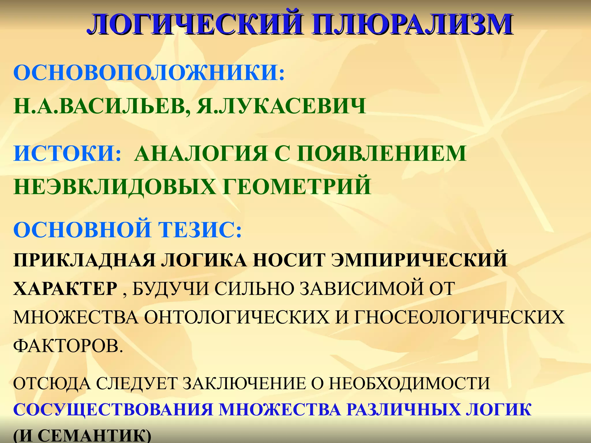 ЛОГИЧЕСКИЙ ПЛЮРАЛИЗМ ОСНОВОПОЛОЖНИКИ:  Н.А.ВАСИЛЬЕВ, Я.ЛУКАСЕВИЧ ИСТОКИ:   АНАЛОГИЯ С ПОЯВЛЕНИЕМ  НЕЭВКЛИДОВЫХ ГЕОМЕТРИЙ ОСНОВНОЙ ТЕЗИС:   ПРИКЛАДНАЯ ЛОГИКА НОСИТ ЭМПИРИЧЕСКИЙ  ХАРАКТЕР  , БУДУЧИ СИЛЬНО ЗАВИСИМОЙ ОТ  МНОЖЕСТВА ОНТОЛОГИЧЕСКИХ И ГНОСЕОЛОГИЧЕСКИХ  ФАКТОРОВ. ОТСЮДА СЛЕДУЕТ ЗАКЛЮЧЕНИЕ О НЕОБХОДИМОСТИ  СОСУЩЕСТВОВАНИЯ МНОЖЕСТВА РАЗЛИЧНЫХ ЛОГИК  (И СЕМАНТИК) 