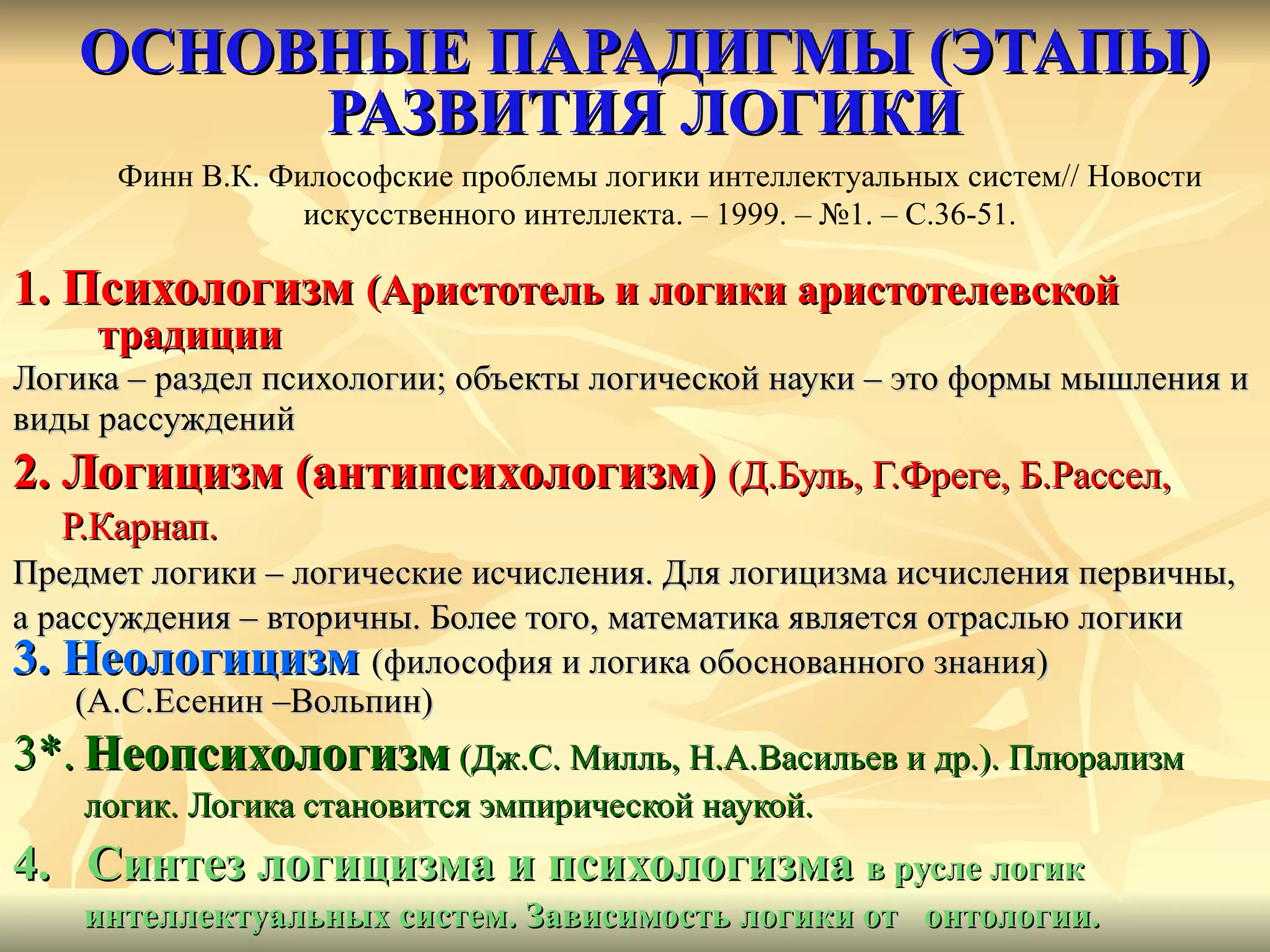 ОСНОВНЫЕ ПАРАДИГМЫ (ЭТАПЫ) РАЗВИТИЯ ЛОГИКИ 1. Психологизм  (Аристотель и логики аристотелевской традиции Логика – раздел психологии; объекты логической науки – это формы мышления и виды рассуждений 2. Логицизм (антипсихологизм)  (Д.Буль, Г.Фреге, Б.Рассел,  Р.Карнап. Предмет логики – логические исчисления. Для логицизма исчисления первичны,  а рассуждения – вторичны. Более того, математика является отраслью логики 3.   Неологицизм   (философия и логика обоснованного знания) (А.С.Есенин –Вольпин) 3*.   Неопсихологизм   (Дж.С. Милль, Н.А.Васильев и др.). Плюрализм логик.   Логика становится эмпирической наукой. 4.  Синтез логицизма и психологизма  в русле логик интеллектуальных систем. Зависимость логики от  онтологии. Финн В.К. Философские проблемы логики интеллектуальных систем //  Новости искусственного интеллекта. – 1999. – №1. – С.36-51. 
